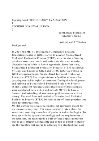 Running head: TECHNOLOGY EVALUATION
1
TECHNOLOGY EVALUATION
2
Technology Evaluation
Student’s Name
Institutional Affiliation
Background
In 2004, the MITRE Intelligence Community Test and
Integration Center in GO24 started to develop Standardized
Technical Evaluation Process (STEP), with the aim of tracing
previous assessment work and make sure there are superior,
objective and reliable in future appraisals. From that time,
Standardized Technical Evaluation Process (STEP) has grown
by leaps and bounds in GO24 and GO25, GO27 as well as in
G151 assessment tasks. Standardized Technical Evaluation
Process’s (STEP) four stages follow a familiar structure for
carrying out technological assessment. During the development
and refining of Standardized Technical Evaluation Process
(STEP), different resources and subject matter professionals
were conducted both within and outside MITRE to have a
broader understanding of assessment performance as well as
theory. The workflow and method of Standardized Technical
Evaluation Process (STEP) includes many of these practices and
their recommendations.
MITRE carries out several technological appraisals meant for
its sponsors every year. The appraisals have taken place for
some time involving a number of products and technologies. To
keep up with the dynamic technology and the requirements of
the sponsors, the team needs a well-defined appraisal process
that is cost-effective, repeatable and as fair as possible. Below
are the benefits that accrue to adhering to a standardized, cost
 