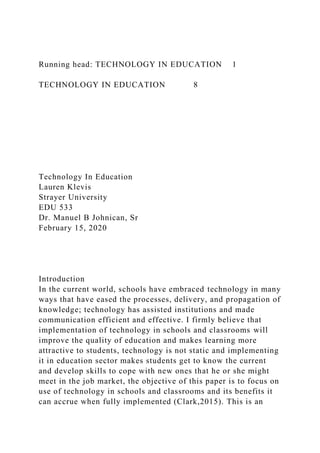 Running head: TECHNOLOGY IN EDUCATION 1
TECHNOLOGY IN EDUCATION 8
Technology In Education
Lauren Klevis
Strayer University
EDU 533
Dr. Manuel B Johnican, Sr
February 15, 2020
Introduction
In the current world, schools have embraced technology in many
ways that have eased the processes, delivery, and propagation of
knowledge; technology has assisted institutions and made
communication efficient and effective. I firmly believe that
implementation of technology in schools and classrooms will
improve the quality of education and makes learning more
attractive to students, technology is not static and implementing
it in education sector makes students get to know the current
and develop skills to cope with new ones that he or she might
meet in the job market, the objective of this paper is to focus on
use of technology in schools and classrooms and its benefits it
can accrue when fully implemented (Clark,2015). This is an
 