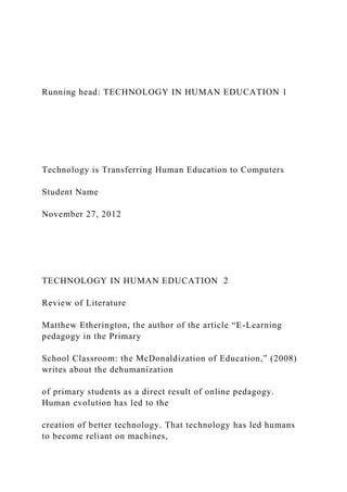 Running head: TECHNOLOGY IN HUMAN EDUCATION 1
Technology is Transferring Human Education to Computers
Student Name
November 27, 2012
TECHNOLOGY IN HUMAN EDUCATION 2
Review of Literature
Matthew Etherington, the author of the article “E-Learning
pedagogy in the Primary
School Classroom: the McDonaldization of Education,” (2008)
writes about the dehumanization
of primary students as a direct result of online pedagogy.
Human evolution has led to the
creation of better technology. That technology has led humans
to become reliant on machines,
 