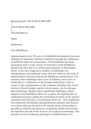 Running head: TELE HEALTHCARE
1
TELE HEALTHCARE
6
Tele Healthcare
Name
Institution
Tele Healthcare
Approximately over 50 years of telehealth development has seen
tackling of numerous medical conditions through the utilization
of different types of technologies. Tele healthcare has been
associated with a wide variety of outcomes in the healthcare.
Despite the fact that it as shown great promise in the modern
times, it has also triggered a number of challenges for
interpretation and technical issues that are linked to the lack of
technological expertise among the healthcare practitioners. For
instance, then challenges that exist in defining such terms as
telehealth is a reflection of the broader difficulties when it
comes to the interpretation of the complex interplay that exists
between clinical output, patient involvement, service designs
and technology. Despite these significant challenges whose
impacts in the healthcare delivery is great, the significance of
telehealth practices cannot be overlooked in terms of the patient
outcomes and efficiency of healthcare delivery. Tele healthcare
has enhanced information sharing between patients and doctors
even those who are located in the remote areas. It has made it
possible to monitor the progress of patients within and outside
the facilities devoid of the need to have physical meetings. The
benefits of tele healthcare outweigh its pitfalls hence it is
 