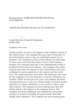 Running Head: TEMID RETAILERS FINANCIAL
STATEMENTS
1
TEMID RETAILERS FINANCIAL STATEMENTS
2
Temid Retailers Financial Statements
PART ONE
Company Overview
Temid retailers are one of the biggest retail company located in
the United States. The company has more than 45 branches in
the United States where it has an established market for its
products. The company has been in the industry for more than
25 years now, and it has been able to strive in the industry
because of its strategic plan that it has implemented to help it
establish itself in the retail industry. The company like earlier
said has more than 45 branches in the United States and it has
continued to accrue popularity in the country and the world
over. The organization has more than 780 employees who work
for the company in its four branches in America (Williams, &
Connell, 2010). For the past few years, the company has been
earning profit year in year out. Temid retailers are based locally
and have no foreign subsidiaries in the world or rather in the
other nations. The company has been making more than $45
billion which is the highest in the company history. The
company has faced challenges and competitions from other
retailers in America including the giant retailer Wal-Mart
among other companies. The company has been buying goods
 