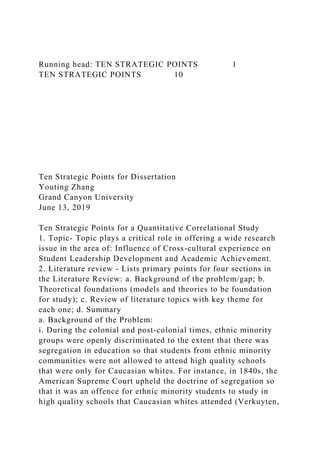 Running head: TEN STRATEGIC POINTS 1
TEN STRATEGIC POINTS 10
Ten Strategic Points for Dissertation
Youting Zhang
Grand Canyon University
June 13, 2019
Ten Strategic Points for a Quantitative Correlational Study
1. Topic- Topic plays a critical role in offering a wide research
issue in the area of: Influence of Cross-cultural experience on
Student Leadership Development and Academic Achievement.
2. Literature review - Lists primary points for four sections in
the Literature Review: a. Background of the problem/gap; b.
Theoretical foundations (models and theories to be foundation
for study); c. Review of literature topics with key theme for
each one; d. Summary
a. Background of the Problem:
i. During the colonial and post-colonial times, ethnic minority
groups were openly discriminated to the extent that there was
segregation in education so that students from ethnic minority
communities were not allowed to attend high quality schools
that were only for Caucasian whites. For instance, in 1840s, the
American Supreme Court upheld the doctrine of segregation so
that it was an offence for ethnic minority students to study in
high quality schools that Caucasian whites attended (Verkuyten,
 