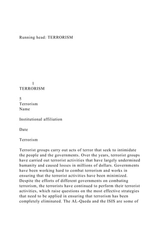 Running head: TERRORISM
1
TERRORISM
5
Terrorism
Name
Institutional affiliation
Date
Terrorism
Terrorist groups carry out acts of terror that seek to intimidate
the people and the governments. Over the years, terrorist groups
have carried out terrorist activities that have largely undermined
humanity and caused losses in millions of dollars. Governments
have been working hard to combat terrorism and works in
ensuring that the terrorist activities have been minimized.
Despite the efforts of different governments on combating
terrorism, the terrorists have continued to perform their terrorist
activities, which raise questions on the most effective strategies
that need to be applied in ensuring that terrorism has been
completely eliminated. The AL-Qaeda and the ISIS are some of
 