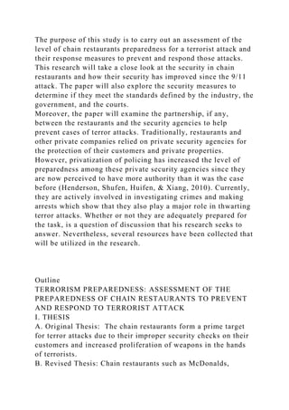 The purpose of this study is to carry out an assessment of the
level of chain restaurants preparedness for a terrorist attack and
their response measures to prevent and respond those attacks.
This research will take a close look at the security in chain
restaurants and how their security has improved since the 9/11
attack. The paper will also explore the security measures to
determine if they meet the standards defined by the industry, the
government, and the courts.
Moreover, the paper will examine the partnership, if any,
between the restaurants and the security agencies to help
prevent cases of terror attacks. Traditionally, restaurants and
other private companies relied on private security agencies for
the protection of their customers and private properties.
However, privatization of policing has increased the level of
preparedness among these private security agencies since they
are now perceived to have more authority than it was the case
before (Henderson, Shufen, Huifen, & Xiang, 2010). Currently,
they are actively involved in investigating crimes and making
arrests which show that they also play a major role in thwarting
terror attacks. Whether or not they are adequately prepared for
the task, is a question of discussion that his research seeks to
answer. Nevertheless, several resources have been collected that
will be utilized in the research.
Outline
TERRORISM PREPAREDNESS: ASSESSMENT OF THE
PREPAREDNESS OF CHAIN RESTAURANTS TO PREVENT
AND RESPOND TO TERRORIST ATTACK
I. THESIS
A. Original Thesis: The chain restaurants form a prime target
for terror attacks due to their improper security checks on their
customers and increased proliferation of weapons in the hands
of terrorists.
B. Revised Thesis: Chain restaurants such as McDonalds,
 