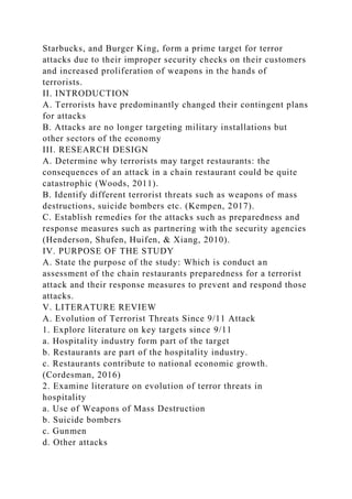 Starbucks, and Burger King, form a prime target for terror
attacks due to their improper security checks on their customers
and increased proliferation of weapons in the hands of
terrorists.
II. INTRODUCTION
A. Terrorists have predominantly changed their contingent plans
for attacks
B. Attacks are no longer targeting military installations but
other sectors of the economy
III. RESEARCH DESIGN
A. Determine why terrorists may target restaurants: the
consequences of an attack in a chain restaurant could be quite
catastrophic (Woods, 2011).
B. Identify different terrorist threats such as weapons of mass
destructions, suicide bombers etc. (Kempen, 2017).
C. Establish remedies for the attacks such as preparedness and
response measures such as partnering with the security agencies
(Henderson, Shufen, Huifen, & Xiang, 2010).
IV. PURPOSE OF THE STUDY
A. State the purpose of the study: Which is conduct an
assessment of the chain restaurants preparedness for a terrorist
attack and their response measures to prevent and respond those
attacks.
V. LITERATURE REVIEW
A. Evolution of Terrorist Threats Since 9/11 Attack
1. Explore literature on key targets since 9/11
a. Hospitality industry form part of the target
b. Restaurants are part of the hospitality industry.
c. Restaurants contribute to national economic growth.
(Cordesman, 2016)
2. Examine literature on evolution of terror threats in
hospitality
a. Use of Weapons of Mass Destruction
b. Suicide bombers
c. Gunmen
d. Other attacks
 
