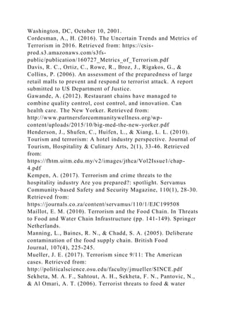 Washington, DC, October 10, 2001.
Cordesman, A., H. (2016). The Uncertain Trends and Metrics of
Terrorism in 2016. Retrieved from: https://csis-
prod.s3.amazonaws.com/s3fs-
public/publication/160727_Metrics_of_Terrorism.pdf
Davis, R. C., Ortiz, C., Rowe, R., Broz, J., Rigakos, G., &
Collins, P. (2006). An assessment of the preparedness of large
retail malls to prevent and respond to terrorist attack. A report
submitted to US Department of Justice.
Gawande, A. (2012). Restaurant chains have managed to
combine quality control, cost control, and innovation. Can
health care. The New Yorker. Retrieved from:
http://www.partnersforcommunitywellness.org/wp-
content/uploads/2015/10/big-med-the-new-yorker.pdf
Henderson, J., Shufen, C., Huifen, L., & Xiang, L. L. (2010).
Tourism and terrorism: A hotel industry perspective. Journal of
Tourism, Hospitality & Culinary Arts, 2(1), 33-46. Retrieved
from:
https://fhtm.uitm.edu.my/v2/images/jthca/Vol2Issue1/chap-
4.pdf
Kempen, A. (2017). Terrorism and crime threats to the
hospitality industry Are you prepared?: spotlight. Servamus
Community-based Safety and Security Magazine, 110(1), 28-30.
Retrieved from:
https://journals.co.za/content/servamus/110/1/EJC199508
Maillot, E. M. (2010). Terrorism and the Food Chain. In Threats
to Food and Water Chain Infrastructure (pp. 141-149). Springer
Netherlands.
Manning, L., Baines, R. N., & Chadd, S. A. (2005). Deliberate
contamination of the food supply chain. British Food
Journal, 107(4), 225-245.
Mueller, J. E. (2017). Terrorism since 9/11: The American
cases. Retrieved from:
http://politicalscience.osu.edu/faculty/jmueller/SINCE.pdf
Sekheta, M. A. F., Sahtout, A. H., Sekheta, F. N., Pantovic, N.,
& Al Omari, A. T. (2006). Terrorist threats to food & water
 