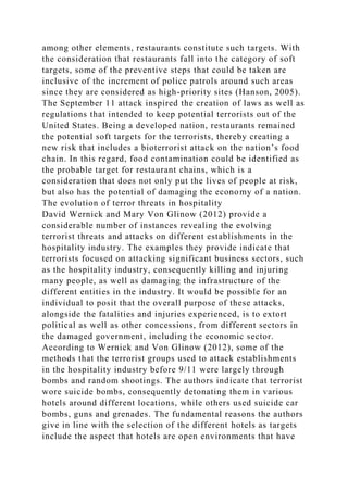 among other elements, restaurants constitute such targets. With
the consideration that restaurants fall into the category of soft
targets, some of the preventive steps that could be taken are
inclusive of the increment of police patrols around such areas
since they are considered as high-priority sites (Hanson, 2005).
The September 11 attack inspired the creation of laws as well as
regulations that intended to keep potential terrorists out of the
United States. Being a developed nation, restaurants remained
the potential soft targets for the terrorists, thereby creating a
new risk that includes a bioterrorist attack on the nation’s food
chain. In this regard, food contamination could be identified as
the probable target for restaurant chains, which is a
consideration that does not only put the lives of people at risk,
but also has the potential of damaging the economy of a nation.
The evolution of terror threats in hospitality
David Wernick and Mary Von Glinow (2012) provide a
considerable number of instances revealing the evolving
terrorist threats and attacks on different establishments in the
hospitality industry. The examples they provide indicate that
terrorists focused on attacking significant business sectors, such
as the hospitality industry, consequently killing and injuring
many people, as well as damaging the infrastructure of the
different entities in the industry. It would be possible for an
individual to posit that the overall purpose of these attacks,
alongside the fatalities and injuries experienced, is to extort
political as well as other concessions, from different sectors in
the damaged government, including the economic sector.
According to Wernick and Von Glinow (2012), some of the
methods that the terrorist groups used to attack establishments
in the hospitality industry before 9/11 were largely through
bombs and random shootings. The authors indicate that terrorist
wore suicide bombs, consequently detonating them in various
hotels around different locations, while others used suicide car
bombs, guns and grenades. The fundamental reasons the authors
give in line with the selection of the different hotels as targets
include the aspect that hotels are open environments that have
 
