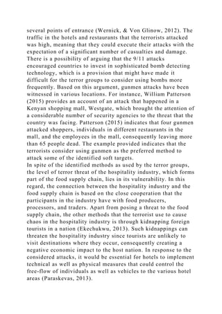 several points of entrance (Wernick, & Von Glinow, 2012). The
traffic in the hotels and restaurants that the terrorists attacked
was high, meaning that they could execute their attacks with the
expectation of a significant number of casualties and damage.
There is a possibility of arguing that the 9/11 attacks
encouraged countries to invest in sophisticated bomb detecting
technology, which is a provision that might have made it
difficult for the terror groups to consider using bombs more
frequently. Based on this argument, gunmen attacks have been
witnessed in various locations. For instance, William Patterson
(2015) provides an account of an attack that happened in a
Kenyan shopping mall, Westgate, which brought the attention of
a considerable number of security agencies to the threat that the
country was facing. Patterson (2015) indicates that four gunmen
attacked shoppers, individuals in different restaurants in the
mall, and the employees in the mall, consequently leaving more
than 65 people dead. The example provided indicates that the
terrorists consider using gunmen as the preferred method to
attack some of the identified soft targets.
In spite of the identified methods as used by the terror groups,
the level of terror threat of the hospitality industry, which forms
part of the food supply chain, lies in its vulnerability. In this
regard, the connection between the hospitality industry and the
food supply chain is based on the close cooperation that the
participants in the industry have with food producers,
processors, and traders. Apart from posing a threat to the food
supply chain, the other methods that the terrorist use to cause
chaos in the hospitality industry is through kidnapping foreign
tourists in a nation (Ekechukwu, 2013). Such kidnappings can
threaten the hospitality industry since tourists are unlikely to
visit destinations where they occur, consequently creating a
negative economic impact to the host nation. In response to the
considered attacks, it would be essential for hotels to implement
technical as well as physical measures that could control the
free-flow of individuals as well as vehicles to the various hotel
areas (Paraskevas, 2013).
 