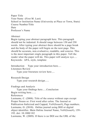 Paper Title
Your Name (First M. Last)
School or Institution Name (University at Place or Town, State)
Course Number/Title
Date
Professor’s Name
Abstract
Begin typing your abstract paragraph here. This paragraph
should not be indented. It should range between 150 and 250
words. After typing your abstract there should be a page break
and the body of the paper will begin on the next page. This
should be accurate, non-evaluative, readable, and concise. This
is the most important single paragraph in this paper. Tell the
reader what the paper will do. This paper will analyze xyz….
Keywords: APA, style, template
Introduction Type your introduction here….
Literature Review
Type your literature review here….
Research Design
Type your research design…..
Findings and Analysis
Type your findings here…..Conclusion
Begin writing here……
References
Lastname, C. (2008). Title of the source without caps except
Proper Nouns or: First word after colon. The Journal or
Publication Italicized and Capped, Vol#(Issue#), Page numbers.
Lastname, O. (2010). Online journal using DOI or digital
object identifier. Main Online Journal Name, Vol#(Issue#), 159-
192. doi: 10.1000/182
Lastname, W. (2009). If there is no DOI use the URL of the
 
