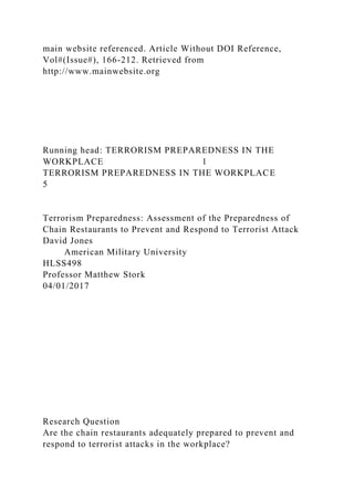 main website referenced. Article Without DOI Reference,
Vol#(Issue#), 166-212. Retrieved from
http://www.mainwebsite.org
Running head: TERRORISM PREPAREDNESS IN THE
WORKPLACE 1
TERRORISM PREPAREDNESS IN THE WORKPLACE
5
Terrorism Preparedness: Assessment of the Preparedness of
Chain Restaurants to Prevent and Respond to Terrorist Attack
David Jones
American Military University
HLSS498
Professor Matthew Stork
04/01/2017
Research Question
Are the chain restaurants adequately prepared to prevent and
respond to terrorist attacks in the workplace?
 