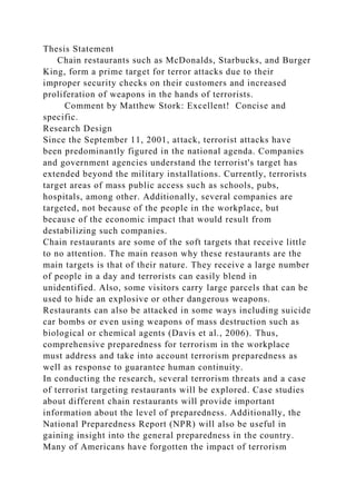 Thesis Statement
Chain restaurants such as McDonalds, Starbucks, and Burger
King, form a prime target for terror attacks due to their
improper security checks on their customers and increased
proliferation of weapons in the hands of terrorists.
Comment by Matthew Stork: Excellent! Concise and
specific.
Research Design
Since the September 11, 2001, attack, terrorist attacks have
been predominantly figured in the national agenda. Companies
and government agencies understand the terrorist's target has
extended beyond the military installations. Currently, terrorists
target areas of mass public access such as schools, pubs,
hospitals, among other. Additionally, several companies are
targeted, not because of the people in the workplace, but
because of the economic impact that would result from
destabilizing such companies.
Chain restaurants are some of the soft targets that receive little
to no attention. The main reason why these restaurants are the
main targets is that of their nature. They receive a large number
of people in a day and terrorists can easily blend in
unidentified. Also, some visitors carry large parcels that can be
used to hide an explosive or other dangerous weapons.
Restaurants can also be attacked in some ways including suicide
car bombs or even using weapons of mass destruction such as
biological or chemical agents (Davis et al., 2006). Thus,
comprehensive preparedness for terrorism in the workplace
must address and take into account terrorism preparedness as
well as response to guarantee human continuity.
In conducting the research, several terrorism threats and a case
of terrorist targeting restaurants will be explored. Case studies
about different chain restaurants will provide important
information about the level of preparedness. Additionally, the
National Preparedness Report (NPR) will also be useful in
gaining insight into the general preparedness in the country.
Many of Americans have forgotten the impact of terrorism
 