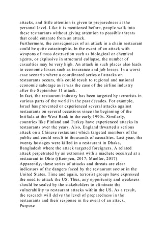 attacks, and little attention is given to preparedness at the
personal level. Like it is mentioned before, people walk into
these restaurants without giving attention to possible threats
that could emanate from an attack.
Furthermore, the consequences of an attack in a chain restaurant
could be quite catastrophic. In the event of an attack with
weapons of mass destruction such as biological or chemical
agents, or explosive in structural collapse, the number of
casualties may be very high. An attack in such places also leads
to economic losses such as insurance and job losses. In a worst
case scenario where a coordinated series of attacks on
restaurants occurs, this could result to regional and national
economic sabotage as it was the case of the airline industry
after the September 11 attack.
In fact, the restaurant industry has been targeted by terrorists in
various parts of the world in the past decades. For example,
Israel has prevented or experienced several attacks against
restaurants on several occasions since the beginning of the
Intifada at the West Bank in the early 1990s. Similarly,
countries like Finland and Turkey have experienced attacks in
restaurants over the years. Also, England thwarted a serious
attack on a Chinese restaurant which targeted members of the
public and could result in thousands of casualties. Last year, the
twenty hostages were killed in a restaurant in Dhaka,
Bangladesh where the attack targeted foreigners. A related
attack perpetrated by an extremist with a machete occurred at a
restaurant in Ohio ((Kempen, 2017; Mueller, 2017).
Apparently, these series of attacks and threats are clear
indicators of the dangers faced by the restaurant sector in the
United States. Time and again, terrorist groups have expressed
the need to attack the US. Thus, any opportunity and weakness
should be sealed by the stakeholders to eliminate the
vulnerability to restaurant attacks within the US. As a result,
the research will delve the level of preparedness in the
restaurants and their response in the event of an attack.
Purpose
 
