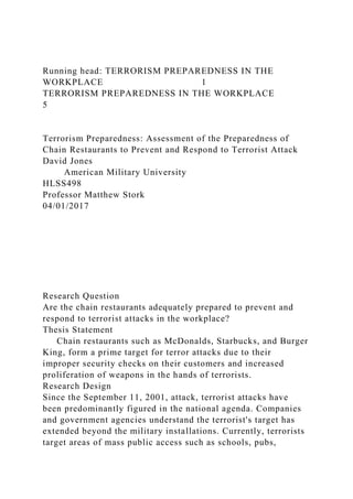 Running head: TERRORISM PREPAREDNESS IN THE
WORKPLACE 1
TERRORISM PREPAREDNESS IN THE WORKPLACE
5
Terrorism Preparedness: Assessment of the Preparedness of
Chain Restaurants to Prevent and Respond to Terrorist Attack
David Jones
American Military University
HLSS498
Professor Matthew Stork
04/01/2017
Research Question
Are the chain restaurants adequately prepared to prevent and
respond to terrorist attacks in the workplace?
Thesis Statement
Chain restaurants such as McDonalds, Starbucks, and Burger
King, form a prime target for terror attacks due to their
improper security checks on their customers and increased
proliferation of weapons in the hands of terrorists.
Research Design
Since the September 11, 2001, attack, terrorist attacks have
been predominantly figured in the national agenda. Companies
and government agencies understand the terrorist's target has
extended beyond the military installations. Currently, terrorists
target areas of mass public access such as schools, pubs,
 