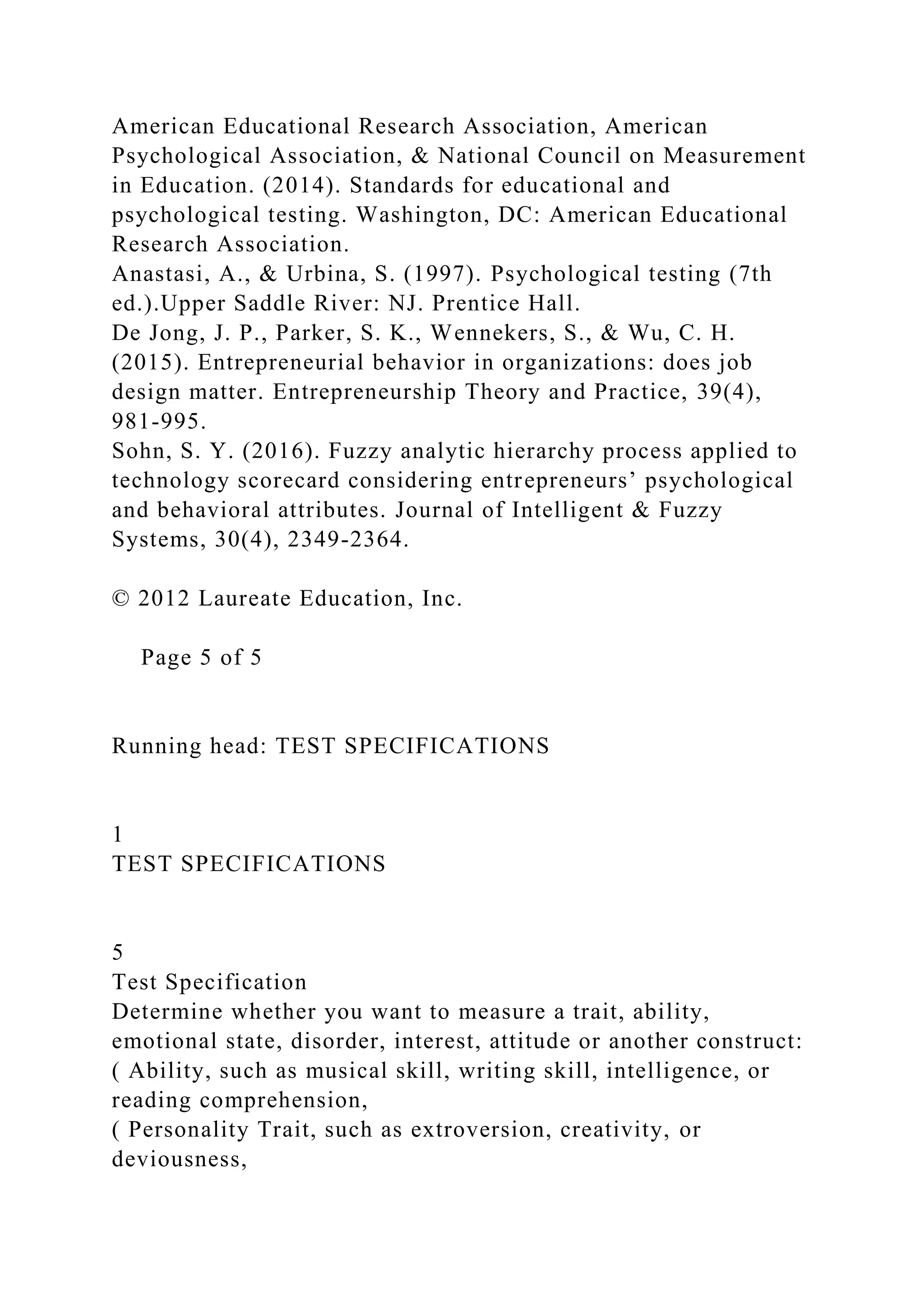 American Educational Research Association, American
Psychological Association, & National Council on Measurement
in Education. (2014). Standards for educational and
psychological testing. Washington, DC: American Educational
Research Association.
Anastasi, A., & Urbina, S. (1997). Psychological testing (7th
ed.).Upper Saddle River: NJ. Prentice Hall.
De Jong, J. P., Parker, S. K., Wennekers, S., & Wu, C. H.
(2015). Entrepreneurial behavior in organizations: does job
design matter. Entrepreneurship Theory and Practice, 39(4),
981-995.
Sohn, S. Y. (2016). Fuzzy analytic hierarchy process applied to
technology scorecard considering entrepreneurs’ psychological
and behavioral attributes. Journal of Intelligent & Fuzzy
Systems, 30(4), 2349-2364.
© 2012 Laureate Education, Inc.
Page 5 of 5
Running head: TEST SPECIFICATIONS
1
TEST SPECIFICATIONS
5
Test Specification
Determine whether you want to measure a trait, ability,
emotional state, disorder, interest, attitude or another construct:
( Ability, such as musical skill, writing skill, intelligence, or
reading comprehension,
( Personality Trait, such as extroversion, creativity, or
deviousness,
 