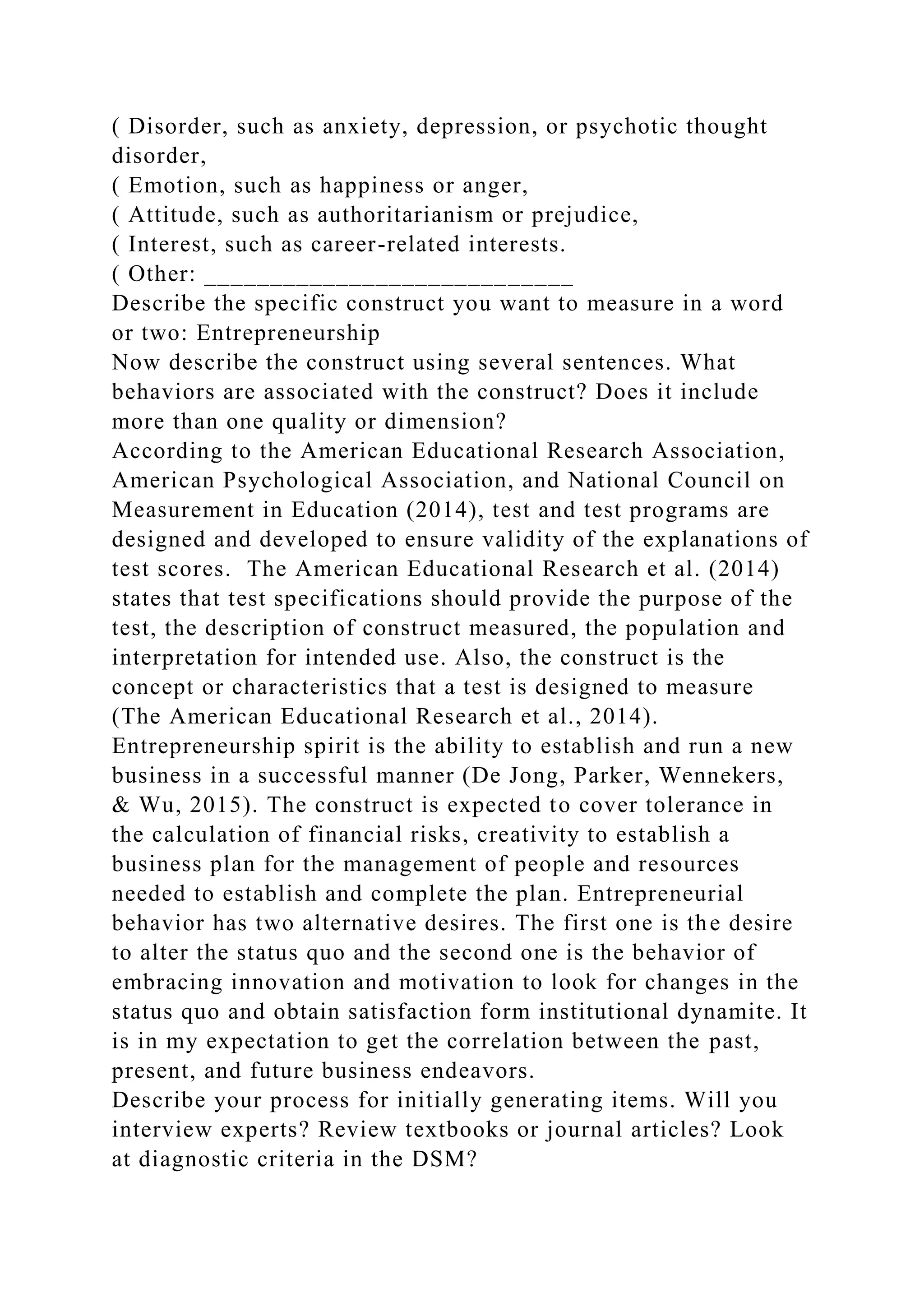 ( Disorder, such as anxiety, depression, or psychotic thought
disorder,
( Emotion, such as happiness or anger,
( Attitude, such as authoritarianism or prejudice,
( Interest, such as career-related interests.
( Other: ____________________________
Describe the specific construct you want to measure in a word
or two: Entrepreneurship
Now describe the construct using several sentences. What
behaviors are associated with the construct? Does it include
more than one quality or dimension?
According to the American Educational Research Association,
American Psychological Association, and National Council on
Measurement in Education (2014), test and test programs are
designed and developed to ensure validity of the explanations of
test scores. The American Educational Research et al. (2014)
states that test specifications should provide the purpose of the
test, the description of construct measured, the population and
interpretation for intended use. Also, the construct is the
concept or characteristics that a test is designed to measure
(The American Educational Research et al., 2014).
Entrepreneurship spirit is the ability to establish and run a new
business in a successful manner (De Jong, Parker, Wennekers,
& Wu, 2015). The construct is expected to cover tolerance in
the calculation of financial risks, creativity to establish a
business plan for the management of people and resources
needed to establish and complete the plan. Entrepreneurial
behavior has two alternative desires. The first one is the desire
to alter the status quo and the second one is the behavior of
embracing innovation and motivation to look for changes in the
status quo and obtain satisfaction form institutional dynamite. It
is in my expectation to get the correlation between the past,
present, and future business endeavors.
Describe your process for initially generating items. Will you
interview experts? Review textbooks or journal articles? Look
at diagnostic criteria in the DSM?
 