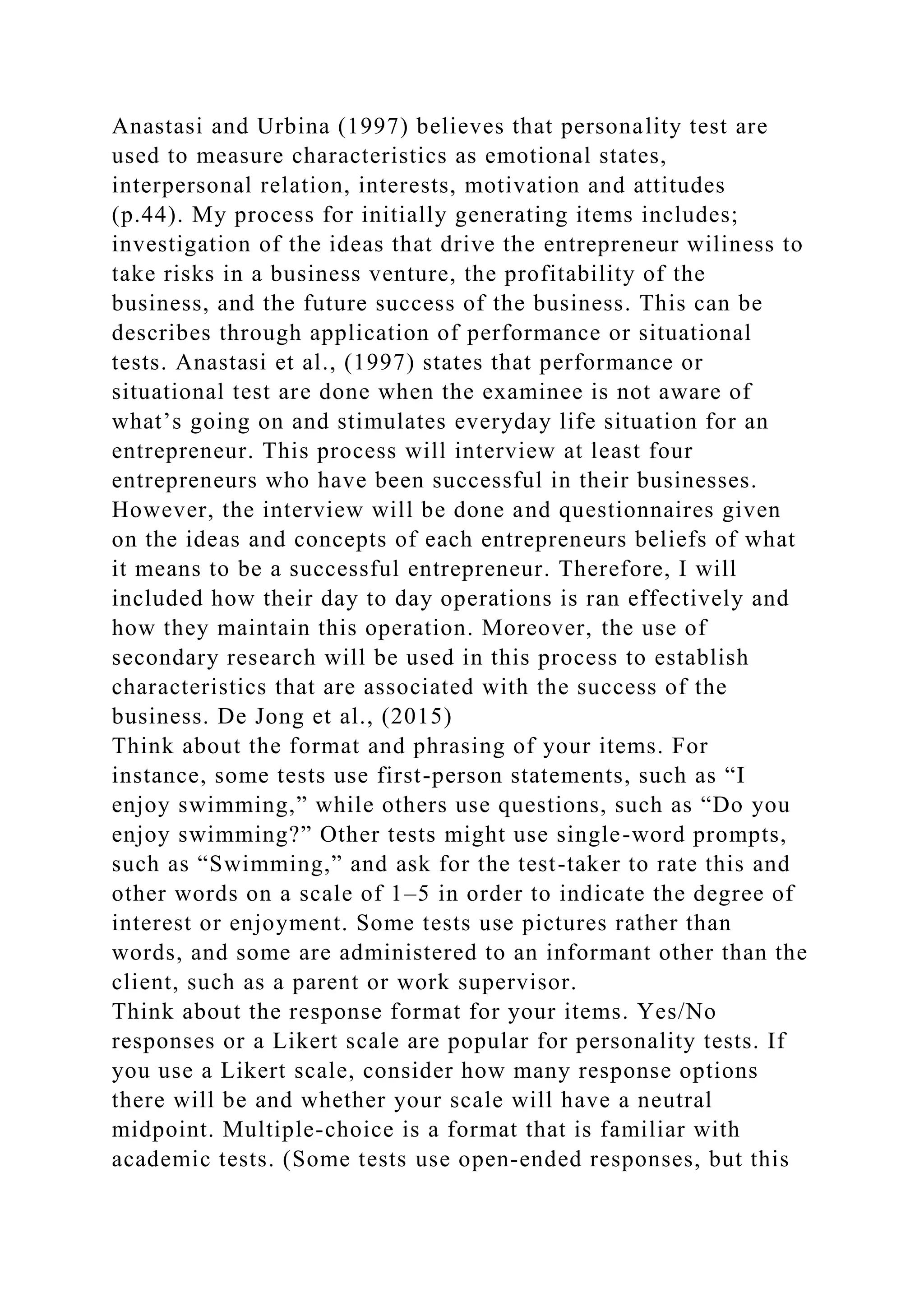 Anastasi and Urbina (1997) believes that personality test are
used to measure characteristics as emotional states,
interpersonal relation, interests, motivation and attitudes
(p.44). My process for initially generating items includes;
investigation of the ideas that drive the entrepreneur wiliness to
take risks in a business venture, the profitability of the
business, and the future success of the business. This can be
describes through application of performance or situational
tests. Anastasi et al., (1997) states that performance or
situational test are done when the examinee is not aware of
what’s going on and stimulates everyday life situation for an
entrepreneur. This process will interview at least four
entrepreneurs who have been successful in their businesses.
However, the interview will be done and questionnaires given
on the ideas and concepts of each entrepreneurs beliefs of what
it means to be a successful entrepreneur. Therefore, I will
included how their day to day operations is ran effectively and
how they maintain this operation. Moreover, the use of
secondary research will be used in this process to establish
characteristics that are associated with the success of the
business. De Jong et al., (2015)
Think about the format and phrasing of your items. For
instance, some tests use first-person statements, such as “I
enjoy swimming,” while others use questions, such as “Do you
enjoy swimming?” Other tests might use single-word prompts,
such as “Swimming,” and ask for the test-taker to rate this and
other words on a scale of 1–5 in order to indicate the degree of
interest or enjoyment. Some tests use pictures rather than
words, and some are administered to an informant other than the
client, such as a parent or work supervisor.
Think about the response format for your items. Yes/No
responses or a Likert scale are popular for personality tests. If
you use a Likert scale, consider how many response options
there will be and whether your scale will have a neutral
midpoint. Multiple-choice is a format that is familiar with
academic tests. (Some tests use open-ended responses, but this
 