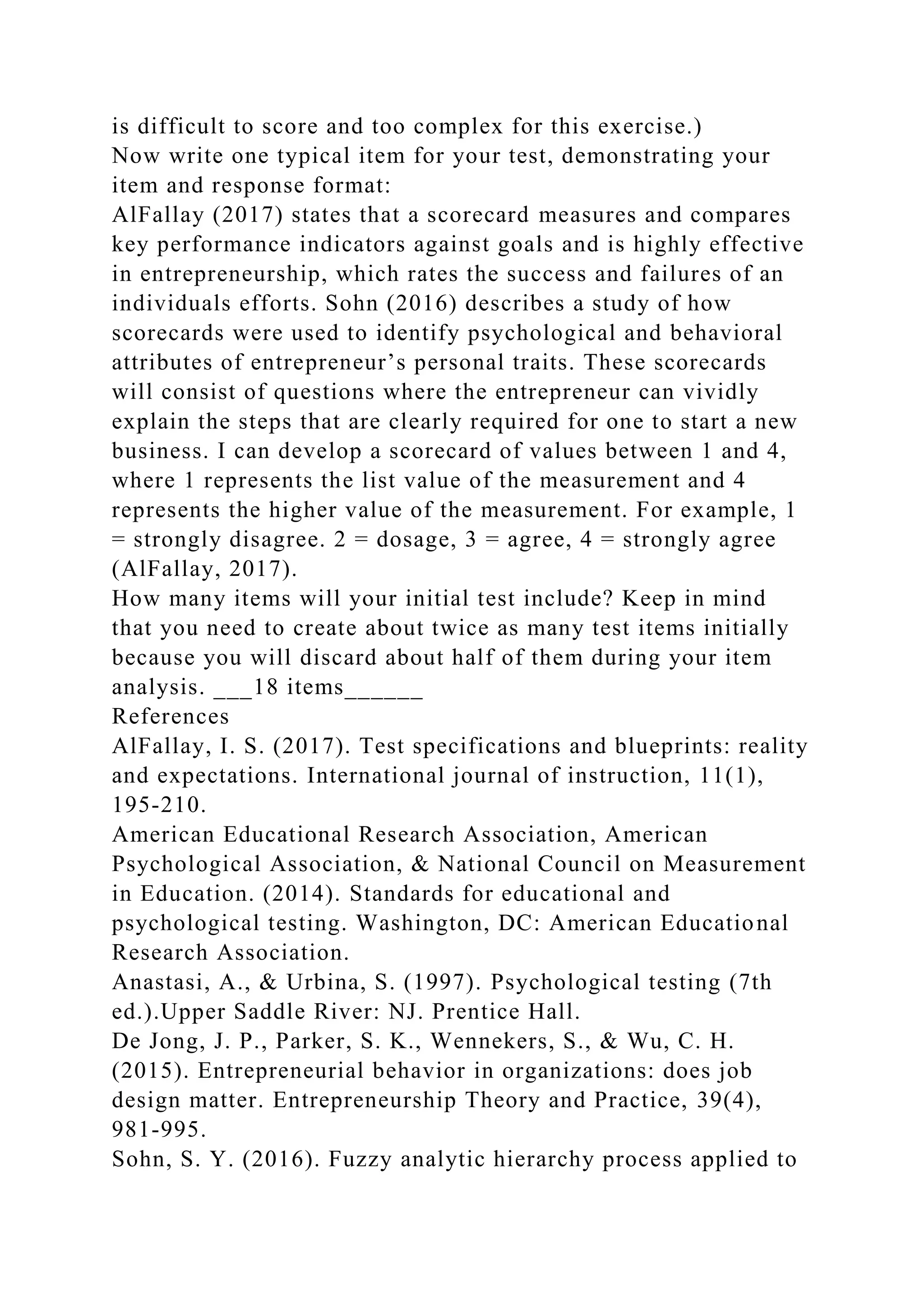 is difficult to score and too complex for this exercise.)
Now write one typical item for your test, demonstrating your
item and response format:
AlFallay (2017) states that a scorecard measures and compares
key performance indicators against goals and is highly effective
in entrepreneurship, which rates the success and failures of an
individuals efforts. Sohn (2016) describes a study of how
scorecards were used to identify psychological and behavioral
attributes of entrepreneur’s personal traits. These scorecards
will consist of questions where the entrepreneur can vividly
explain the steps that are clearly required for one to start a new
business. I can develop a scorecard of values between 1 and 4,
where 1 represents the list value of the measurement and 4
represents the higher value of the measurement. For example, 1
= strongly disagree. 2 = dosage, 3 = agree, 4 = strongly agree
(AlFallay, 2017).
How many items will your initial test include? Keep in mind
that you need to create about twice as many test items initially
because you will discard about half of them during your item
analysis. ___18 items______
References
AlFallay, I. S. (2017). Test specifications and blueprints: reality
and expectations. International journal of instruction, 11(1),
195-210.
American Educational Research Association, American
Psychological Association, & National Council on Measurement
in Education. (2014). Standards for educational and
psychological testing. Washington, DC: American Educational
Research Association.
Anastasi, A., & Urbina, S. (1997). Psychological testing (7th
ed.).Upper Saddle River: NJ. Prentice Hall.
De Jong, J. P., Parker, S. K., Wennekers, S., & Wu, C. H.
(2015). Entrepreneurial behavior in organizations: does job
design matter. Entrepreneurship Theory and Practice, 39(4),
981-995.
Sohn, S. Y. (2016). Fuzzy analytic hierarchy process applied to
 