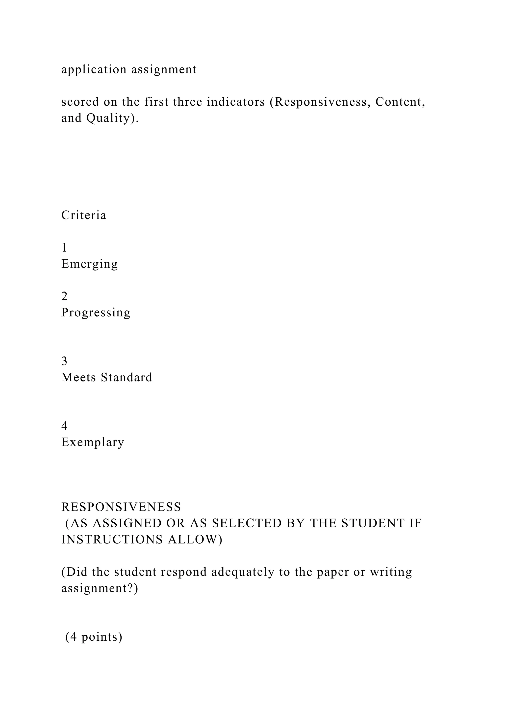 application assignment
scored on the first three indicators (Responsiveness, Content,
and Quality).
Criteria
1
Emerging
2
Progressing
3
Meets Standard
4
Exemplary
RESPONSIVENESS
(AS ASSIGNED OR AS SELECTED BY THE STUDENT IF
INSTRUCTIONS ALLOW)
(Did the student respond adequately to the paper or writing
assignment?)
(4 points)
 