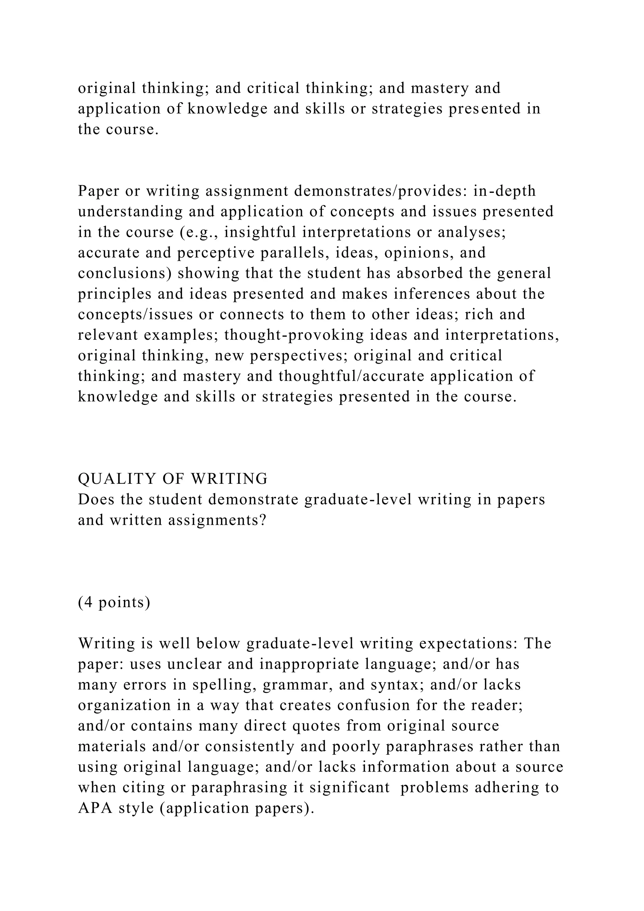 original thinking; and critical thinking; and mastery and
application of knowledge and skills or strategies presented in
the course.
Paper or writing assignment demonstrates/provides: in-depth
understanding and application of concepts and issues presented
in the course (e.g., insightful interpretations or analyses;
accurate and perceptive parallels, ideas, opinions, and
conclusions) showing that the student has absorbed the general
principles and ideas presented and makes inferences about the
concepts/issues or connects to them to other ideas; rich and
relevant examples; thought-provoking ideas and interpretations,
original thinking, new perspectives; original and critical
thinking; and mastery and thoughtful/accurate application of
knowledge and skills or strategies presented in the course.
QUALITY OF WRITING
Does the student demonstrate graduate-level writing in papers
and written assignments?
(4 points)
Writing is well below graduate-level writing expectations: The
paper: uses unclear and inappropriate language; and/or has
many errors in spelling, grammar, and syntax; and/or lacks
organization in a way that creates confusion for the reader;
and/or contains many direct quotes from original source
materials and/or consistently and poorly paraphrases rather than
using original language; and/or lacks information about a source
when citing or paraphrasing it significant problems adhering to
APA style (application papers).
 