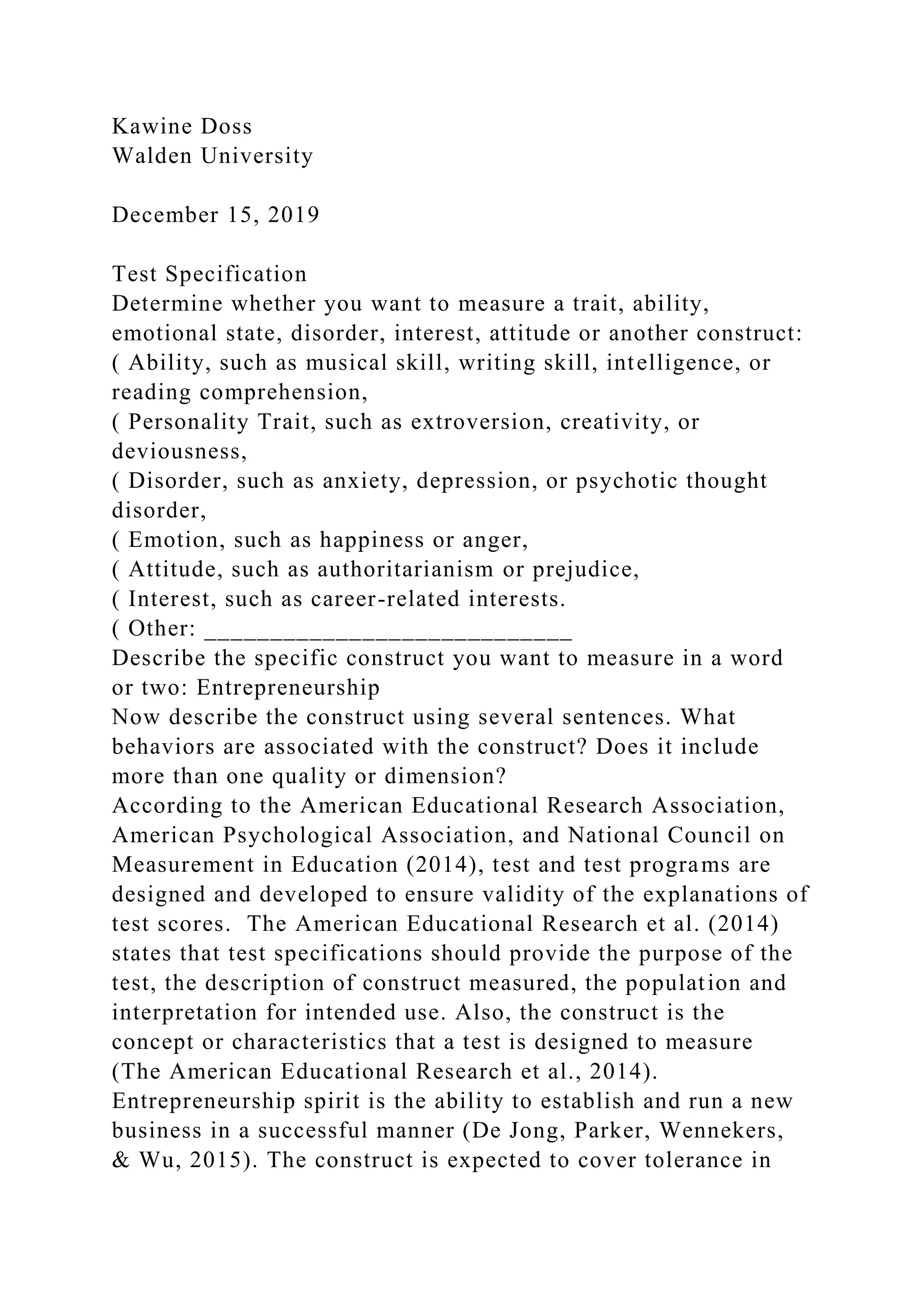 Kawine Doss
Walden University
December 15, 2019
Test Specification
Determine whether you want to measure a trait, ability,
emotional state, disorder, interest, attitude or another construct:
( Ability, such as musical skill, writing skill, intelligence, or
reading comprehension,
( Personality Trait, such as extroversion, creativity, or
deviousness,
( Disorder, such as anxiety, depression, or psychotic thought
disorder,
( Emotion, such as happiness or anger,
( Attitude, such as authoritarianism or prejudice,
( Interest, such as career-related interests.
( Other: ____________________________
Describe the specific construct you want to measure in a word
or two: Entrepreneurship
Now describe the construct using several sentences. What
behaviors are associated with the construct? Does it include
more than one quality or dimension?
According to the American Educational Research Association,
American Psychological Association, and National Council on
Measurement in Education (2014), test and test programs are
designed and developed to ensure validity of the explanations of
test scores. The American Educational Research et al. (2014)
states that test specifications should provide the purpose of the
test, the description of construct measured, the population and
interpretation for intended use. Also, the construct is the
concept or characteristics that a test is designed to measure
(The American Educational Research et al., 2014).
Entrepreneurship spirit is the ability to establish and run a new
business in a successful manner (De Jong, Parker, Wennekers,
& Wu, 2015). The construct is expected to cover tolerance in
 