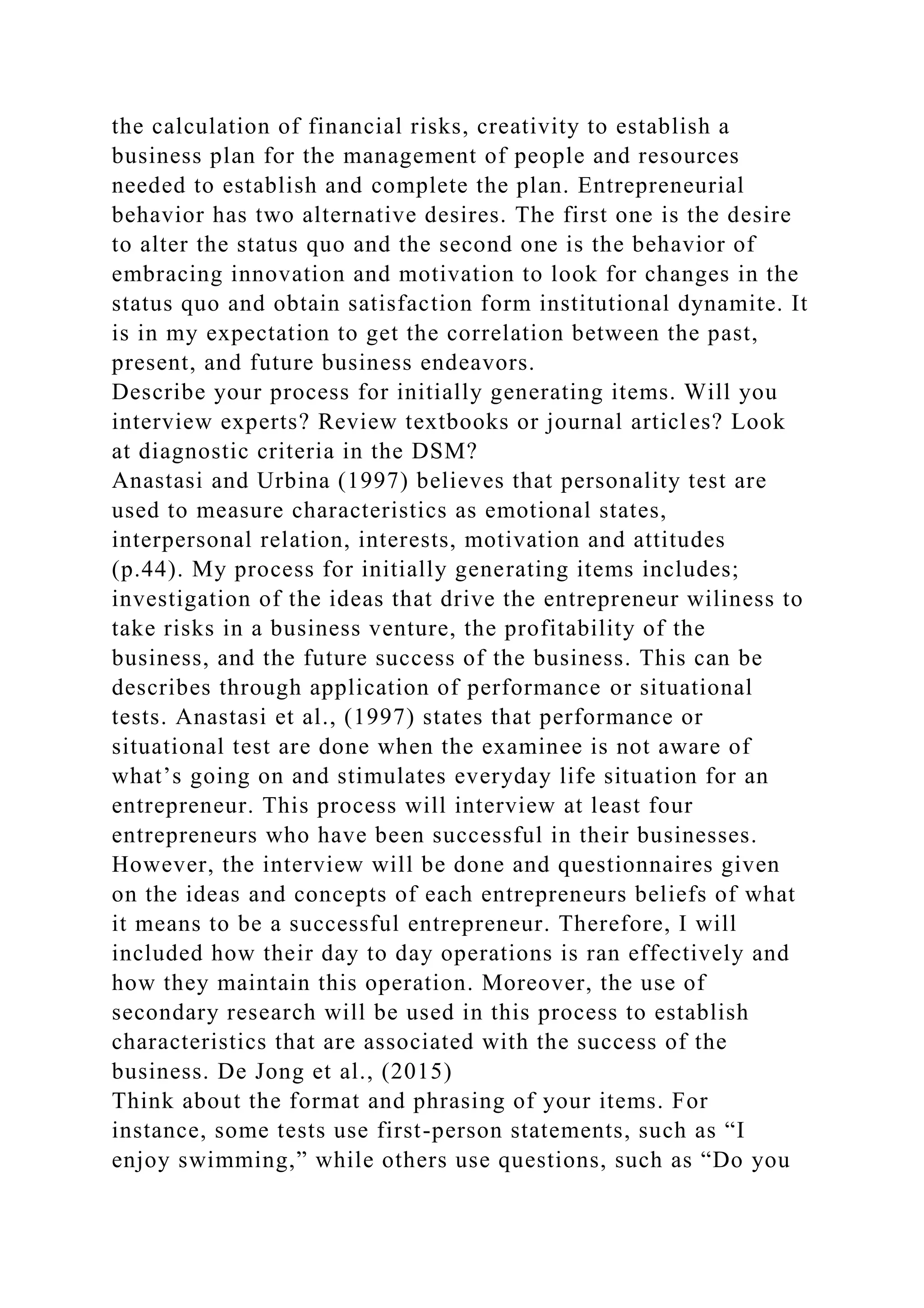 the calculation of financial risks, creativity to establish a
business plan for the management of people and resources
needed to establish and complete the plan. Entrepreneurial
behavior has two alternative desires. The first one is the desire
to alter the status quo and the second one is the behavior of
embracing innovation and motivation to look for changes in the
status quo and obtain satisfaction form institutional dynamite. It
is in my expectation to get the correlation between the past,
present, and future business endeavors.
Describe your process for initially generating items. Will you
interview experts? Review textbooks or journal articles? Look
at diagnostic criteria in the DSM?
Anastasi and Urbina (1997) believes that personality test are
used to measure characteristics as emotional states,
interpersonal relation, interests, motivation and attitudes
(p.44). My process for initially generating items includes;
investigation of the ideas that drive the entrepreneur wiliness to
take risks in a business venture, the profitability of the
business, and the future success of the business. This can be
describes through application of performance or situational
tests. Anastasi et al., (1997) states that performance or
situational test are done when the examinee is not aware of
what’s going on and stimulates everyday life situation for an
entrepreneur. This process will interview at least four
entrepreneurs who have been successful in their businesses.
However, the interview will be done and questionnaires given
on the ideas and concepts of each entrepreneurs beliefs of what
it means to be a successful entrepreneur. Therefore, I will
included how their day to day operations is ran effectively and
how they maintain this operation. Moreover, the use of
secondary research will be used in this process to establish
characteristics that are associated with the success of the
business. De Jong et al., (2015)
Think about the format and phrasing of your items. For
instance, some tests use first-person statements, such as “I
enjoy swimming,” while others use questions, such as “Do you
 