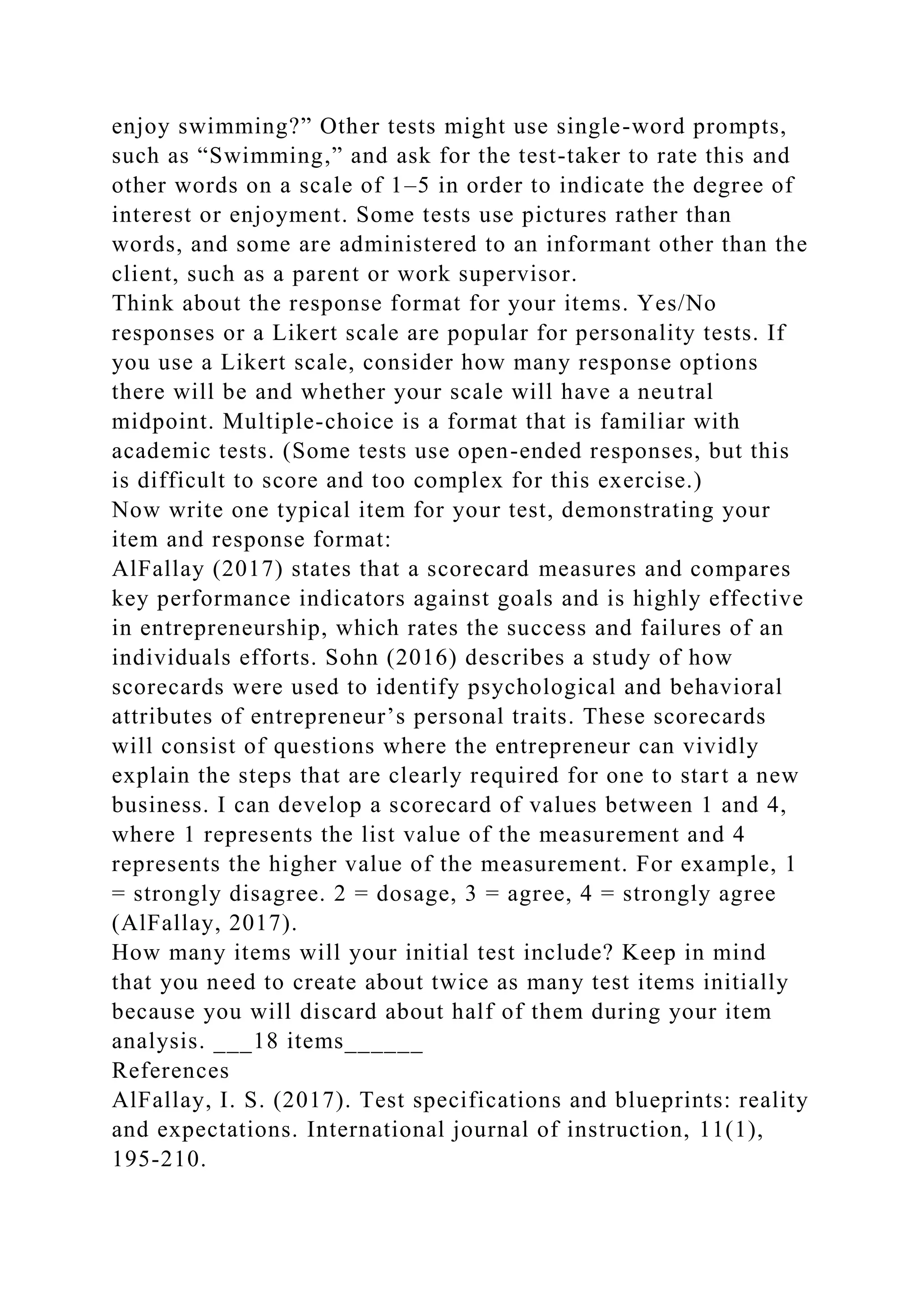 enjoy swimming?” Other tests might use single-word prompts,
such as “Swimming,” and ask for the test-taker to rate this and
other words on a scale of 1–5 in order to indicate the degree of
interest or enjoyment. Some tests use pictures rather than
words, and some are administered to an informant other than the
client, such as a parent or work supervisor.
Think about the response format for your items. Yes/No
responses or a Likert scale are popular for personality tests. If
you use a Likert scale, consider how many response options
there will be and whether your scale will have a neutral
midpoint. Multiple-choice is a format that is familiar with
academic tests. (Some tests use open-ended responses, but this
is difficult to score and too complex for this exercise.)
Now write one typical item for your test, demonstrating your
item and response format:
AlFallay (2017) states that a scorecard measures and compares
key performance indicators against goals and is highly effective
in entrepreneurship, which rates the success and failures of an
individuals efforts. Sohn (2016) describes a study of how
scorecards were used to identify psychological and behavioral
attributes of entrepreneur’s personal traits. These scorecards
will consist of questions where the entrepreneur can vividly
explain the steps that are clearly required for one to start a new
business. I can develop a scorecard of values between 1 and 4,
where 1 represents the list value of the measurement and 4
represents the higher value of the measurement. For example, 1
= strongly disagree. 2 = dosage, 3 = agree, 4 = strongly agree
(AlFallay, 2017).
How many items will your initial test include? Keep in mind
that you need to create about twice as many test items initially
because you will discard about half of them during your item
analysis. ___18 items______
References
AlFallay, I. S. (2017). Test specifications and blueprints: reality
and expectations. International journal of instruction, 11(1),
195-210.
 