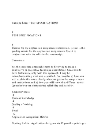 Running head: TEST SPECIFICATIONS
1
TEST SPECIFICATIONS
5
Thanks for the application assignment submission. Below is the
grading rubric for the application assignments. Use it in
conjunction with the edits in the manuscript.
Comments:
So, the scorecard approach seems to be trying to make a
qualitative or projective technique quantitative. Great minds
have failed miserably with this approach. I may be
misunderstanding what was described. Do consider a) how you
will explain this more clearly when we get to the sample items
and instructions and b) how you will show that different raters
(questioners) can demonstrate reliability and validity.
Responsiveness
4
Content Knowledge
4
Quality of writing
4
Total
12
Application Assignment Rubric
Grading Rubric: Application Assignments 12 possible points per
 