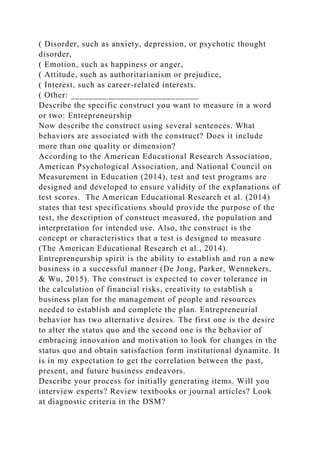( Disorder, such as anxiety, depression, or psychotic thought
disorder,
( Emotion, such as happiness or anger,
( Attitude, such as authoritarianism or prejudice,
( Interest, such as career-related interests.
( Other: ____________________________
Describe the specific construct you want to measure in a word
or two: Entrepreneurship
Now describe the construct using several sentences. What
behaviors are associated with the construct? Does it include
more than one quality or dimension?
According to the American Educational Research Association,
American Psychological Association, and National Council on
Measurement in Education (2014), test and test programs are
designed and developed to ensure validity of the explanations of
test scores. The American Educational Research et al. (2014)
states that test specifications should provide the purpose of the
test, the description of construct measured, the population and
interpretation for intended use. Also, the construct is the
concept or characteristics that a test is designed to measure
(The American Educational Research et al., 2014).
Entrepreneurship spirit is the ability to establish and run a new
business in a successful manner (De Jong, Parker, Wennekers,
& Wu, 2015). The construct is expected to cover tolerance in
the calculation of financial risks, creativity to establish a
business plan for the management of people and resources
needed to establish and complete the plan. Entrepreneurial
behavior has two alternative desires. The first one is the desire
to alter the status quo and the second one is the behavior of
embracing innovation and motivation to look for changes in the
status quo and obtain satisfaction form institutional dynamite. It
is in my expectation to get the correlation between the past,
present, and future business endeavors.
Describe your process for initially generating items. Will you
interview experts? Review textbooks or journal articles? Look
at diagnostic criteria in the DSM?
 