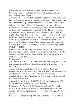is difficult to score and too complex for this exercise.)
Now write one typical item for your test, demonstrating your
item and response format:
AlFallay (2017) states that a scorecard measures and compares
key performance indicators against goals and is highly effective
in entrepreneurship, which rates the success and failures of an
individuals efforts. Sohn (2016) describes a study of how
scorecards were used to identify psychological and behavioral
attributes of entrepreneur’s personal traits. These scorecards
will consist of questions where the entrepreneur can vividly
explain the steps that are clearly required for one to start a new
business. I can develop a scorecard of values between 1 and 4,
where 1 represents the list value of the measurement and 4
represents the higher value of the measurement. For example, 1
= strongly disagree. 2 = dosage, 3 = agree, 4 = strongly agree
(AlFallay, 2017).
How many items will your initial test include? Keep in mind
that you need to create about twice as many test items initially
because you will discard about half of them during your item
analysis. ___18 items______
References
AlFallay, I. S. (2017). Test specifications and blueprints: reality
and expectations. International journal of instruction, 11(1),
195-210.
American Educational Research Association, American
Psychological Association, & National Council on Measurement
in Education. (2014). Standards for educational and
psychological testing. Washington, DC: American Educational
Research Association.
Anastasi, A., & Urbina, S. (1997). Psychological testing (7th
ed.).Upper Saddle River: NJ. Prentice Hall.
De Jong, J. P., Parker, S. K., Wennekers, S., & Wu, C. H.
(2015). Entrepreneurial behavior in organizations: does job
design matter. Entrepreneurship Theory and Practice, 39(4),
981-995.
Sohn, S. Y. (2016). Fuzzy analytic hierarchy process applied to
 