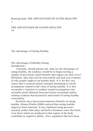 Running head: THE ADVANTAGES OF EATNG HEALTHY
1
THE ADVANTAGES OF EATING HEALTHY
14
The Advantages of Eating Healthy
The Advantages of Healthy Eating
Introduction
Certainly, should anyone ask, what are the advantages of
eating healthy, the tendency would be to begin reciting a
number of previously learnt benefits that impact our daily lives?
Definitely, they may also be unscientific and lack true evidence
of why people ought to eat healthy daily. It is for this very
reason that a research project emerged attempting to clarify
assumptions related to the value of eating healthy. It is this
researcher’s intention to conduct sound investigations into
scientific proof obtained from previously researched studies
relating evidence based practices and results of eating healthy
consistently.
Scientists have discovered numerous benefits of eating
healthy. Gómez-Pinilla (2008) realized that eating healthy
improves brain function. It was explained using previous
research studies that many instinctive hormones enter the brain;
even those which are produced in that region of the body
contribute to cognitive ability. Also, regulators that have been
 
