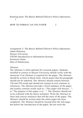 Running head: The Basics Behind Effective Police Operations
1
HOW TO FORMAT AN APA PAPER 2
Assignment 2: The Basics Behind Effective Police Operations
Adam Dunaway
Strayer University
CIS105 Introduction to Information Systems
Instructor Name
Date of Submission
Abstract
The Abstract is often optional for research papers. Students
enrolled in courses at Strayer University should verify with the
instructor if an Abstract is required for the paper. The Abstract
should be written in block form, which means that the paragraph
should not be indented. The Abstract should contain between
150 and 250 words and should not contain in-text citations or
references. The Abstract provides a brief summary of the paper
and usually contains words such as, “This paper will discuss…”,
or “The purpose of this paper is to…”. The Abstract should not
to be confused with the thesis statement. Write the Abstract in
short and concise sentences that tell the story of the paper. The
Abstract should be written after the entire paper has been
completed. The Abstract should be located after the title page,
but before the introduction of the paper. Do not write the
 