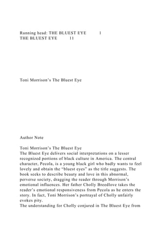Running head: THE BLUEST EYE 1
THE BLUEST EYE 11
Toni Morrison’s The Bluest Eye
Author Note
Toni Morrison’s The Bluest Eye
The Bluest Eye delivers social interpretations on a lesser
recognized portions of black culture in America. The central
character, Pecola, is a young black girl who badly wants to feel
lovely and obtain the “bluest eyes” as the title suggests. The
book seeks to describe beauty and love in this abnormal,
perverse society, dragging the reader through Morrison’s
emotional influences. Her father Cholly Breedlove takes the
reader’s emotional responsiveness from Pecola as he enters the
story. In fact, Toni Morrison’s portrayal of Cholly unfairly
evokes pity.
The understanding for Cholly conjured in The Bluest Eye from
 