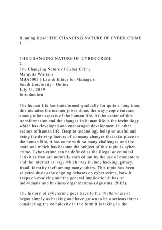 Running Head: THE CHANGING NATURE OF CYBER CRIME
1
THE CHANGING NATURE OF CYBER CRIME
2
The Changing Nature of Cyber Crime
Marquita Watkins
MBA5005 | Law & Ethics for Managers
South University - Online
July 31, 2019
Introduction
The human life has transformed gradually for quite a long time,
this includes the manner job is done, the way people interact
among other aspects of the human life. At the center of this
transformation and the changes in human life is the technology
which has developed and encouraged development in other
sectors of human life. Despite technology being so useful and
being the driving factors of so many changes that take place in
the human life, it has come with so many challenges and the
main one which has become the subject of this topic is cyber-
crime. Cyber-crime can be defined as the illegal or criminal
activities that are normally carried out by the use of computers
and the internet at large which may include hacking, piracy,
fraud, identity theft among many others. This topic has been
selected due to the ongoing debates on cyber-crime, how it
keeps on evolving and the general implication it has on
individuals and business organizations (Agustina, 2015).
The history of cybercrime goes back to the 1970s where it
began simply as hacking and have grown to be a serious threat
considering the complexity in the form it is taking in the
 