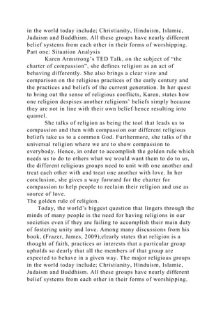 in the world today include; Christianity, Hinduism, Islamic,
Judaism and Buddhism. All these groups have nearly different
belief systems from each other in their forms of worshipping.
Part one: Situation Analysis
Karen Armstrong’s TED Talk, on the subject of “the
charter of compassion”, she defines religion as an act of
behaving differently. She also brings a clear view and
comparison on the religious practices of the early century and
the practices and beliefs of the current generation. In her quest
to bring out the sense of religious conflicts, Karen, states how
one religion despises another religions’ beliefs simply because
they are not in line with their own belief hence resulting into
quarrel.
She talks of religion as being the tool that leads us to
compassion and then with compassion our different religious
beliefs take us to a common God. Furthermore, she talks of the
universal religion where we are to show compassion to
everybody. Hence, in order to accomplish the golden rule which
needs us to do to others what we would want them to do to us,
the different religious groups need to unit with one another and
treat each other with and treat one another with love. In her
conclusion, she gives a way forward for the charter for
compassion to help people to reclaim their religion and use as
source of love.
The golden rule of religion.
Today, the world’s biggest question that lingers through the
minds of many people is the need for having religions in our
societies even if they are failing to accomplish their main duty
of fostering unity and love. Among many discussions from his
book, (Frazer, James, 2009),clearly states that religion is a
thought of faith, practices or interests that a particular group
upholds so dearly that all the members of that group are
expected to behave in a given way. The major religious groups
in the world today include; Christianity, Hinduism, Islamic,
Judaism and Buddhism. All these groups have nearly different
belief systems from each other in their forms of worshipping.
 