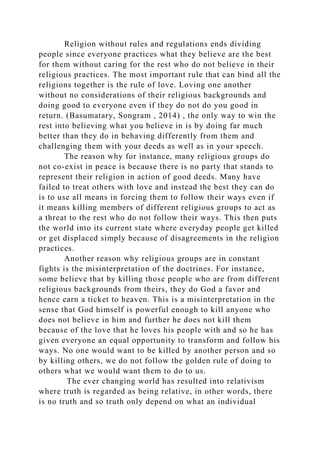 Religion without rules and regulations ends dividing
people since everyone practices what they believe are the best
for them without caring for the rest who do not believe in their
religious practices. The most important rule that can bind all the
religions together is the rule of love. Loving one another
without no considerations of their religious backgrounds and
doing good to everyone even if they do not do you good in
return. (Basumatary, Songram , 2014) , the only way to win the
rest into believing what you believe in is by doing far much
better than they do in behaving differently from them and
challenging them with your deeds as well as in your speech.
The reason why for instance, many religious groups do
not co-exist in peace is because there is no party that stands to
represent their religion in action of good deeds. Many have
failed to treat others with love and instead the best they can do
is to use all means in forcing them to follow their ways even if
it means killing members of different religious groups to act as
a threat to the rest who do not follow their ways. This then puts
the world into its current state where everyday people get killed
or get displaced simply because of disagreements in the religion
practices.
Another reason why religious groups are in constant
fights is the misinterpretation of the doctrines. For instance,
some believe that by killing those people who are from different
religious backgrounds from theirs, they do God a favor and
hence earn a ticket to heaven. This is a misinterpretation in the
sense that God himself is powerful enough to kill anyone who
does not believe in him and further he does not kill them
because of the love that he loves his people with and so he has
given everyone an equal opportunity to transform and follow his
ways. No one would want to be killed by another person and so
by killing others, we do not follow the golden rule of doing to
others what we would want them to do to us.
The ever changing world has resulted into relativism
where truth is regarded as being relative, in other words, there
is no truth and so truth only depend on what an individual
 