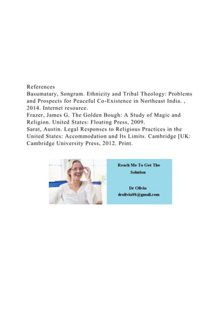 References
Basumatary, Songram. Ethnicity and Tribal Theology: Problems
and Prospects for Peaceful Co-Existence in Northeast India. ,
2014. Internet resource.
Frazer, James G. The Golden Bough: A Study of Magic and
Religion. United States: Floating Press, 2009.
Sarat, Austin. Legal Responses to Religious Practices in the
United States: Accommodation and Its Limits. Cambridge [UK:
Cambridge University Press, 2012. Print.
 