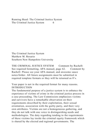 Running Head: The Criminal Justice System
The Criminal Justice System 6
The Criminal Justice System
Matthew M. Rosario
Southern New Hampshire University
THE CRIMINAL JUSTICE SYSTEM Comment by Rachell:
See required formatting, APA manual, page 62. Comment by
Rachell: Please see your APA manual, and awesome sauce
notes/folder. All future assignments must be submitted in
required template formats or they will be returned as 0’s.
Your paper is not in the required format for many reasons.
INTRODUCTION
The fundamental purpose of a justice system is to enhance the
experience of victims of crime in the criminal justice process in
a case proceeding. The Law Commission emphasizes victims
and survivors have a remarkable observation on their
requirements described by their exploitation, their sexual
orientation, association with the guilty party, and their very
own attributes. Victims are not a homogeneous gathering, and
they do not talk with one voice in distinguishing needs and
methodologies. The duty regarding tending to the requirements
of these victims lay inside the criminal equity framework which
is shared by the elected and regional governments. The
 