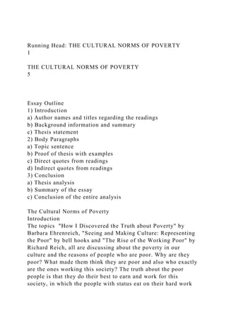 Running Head: THE CULTURAL NORMS OF POVERTY
1
THE CULTURAL NORMS OF POVERTY
5
Essay Outline
1) Introduction
a) Author names and titles regarding the readings
b) Background information and summary
c) Thesis statement
2) Body Paragraphs
a) Topic sentence
b) Proof of thesis with examples
c) Direct quotes from readings
d) Indirect quotes from readings
3) Conclusion
a) Thesis analysis
b) Summary of the essay
c) Conclusion of the entire analysis
The Cultural Norms of Poverty
Introduction
The topics "How I Discovered the Truth about Poverty" by
Barbara Ehrenreich, "Seeing and Making Culture: Representing
the Poor" by bell hooks and "The Rise of the Working Poor" by
Richard Reich, all are discussing about the poverty in our
culture and the reasons of people who are poor. Why are they
poor? What made them think they are poor and also who exactly
are the ones working this society? The truth about the poor
people is that they do their best to earn and work for this
society, in which the people with status eat on their hard work
 