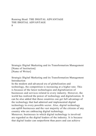 Running Head: THE DIGITAL ADVANTAGE
THE DIGITAL ADVANTAGE
8
Strategic Digital Marketing and its Transformation Management
[Name of Institution]
[Name of Writer]
Strategic Digital Marketing and its Transformation Management
Introduction
In the modern and advanced era of globalization and
technology, the competition is increasing at a higher rate. This
is because of the latest technologies and digitalization of
businesses and services related to every industry. However, the
world has realized the power of technology and digitalization. It
can be also added that those countries can get full advantage of
the technology that had admired and implemented digital
technology in every possible sector. Also, digital technology
can uplift businesses and the vast majority of the citizens of any
country who are embracing digital technology.
Moreover, businesses in which digital technology is involved
are regarded as the digital leaders of the industry. It is because
that digital leader can outperform than peers and can achieve
 