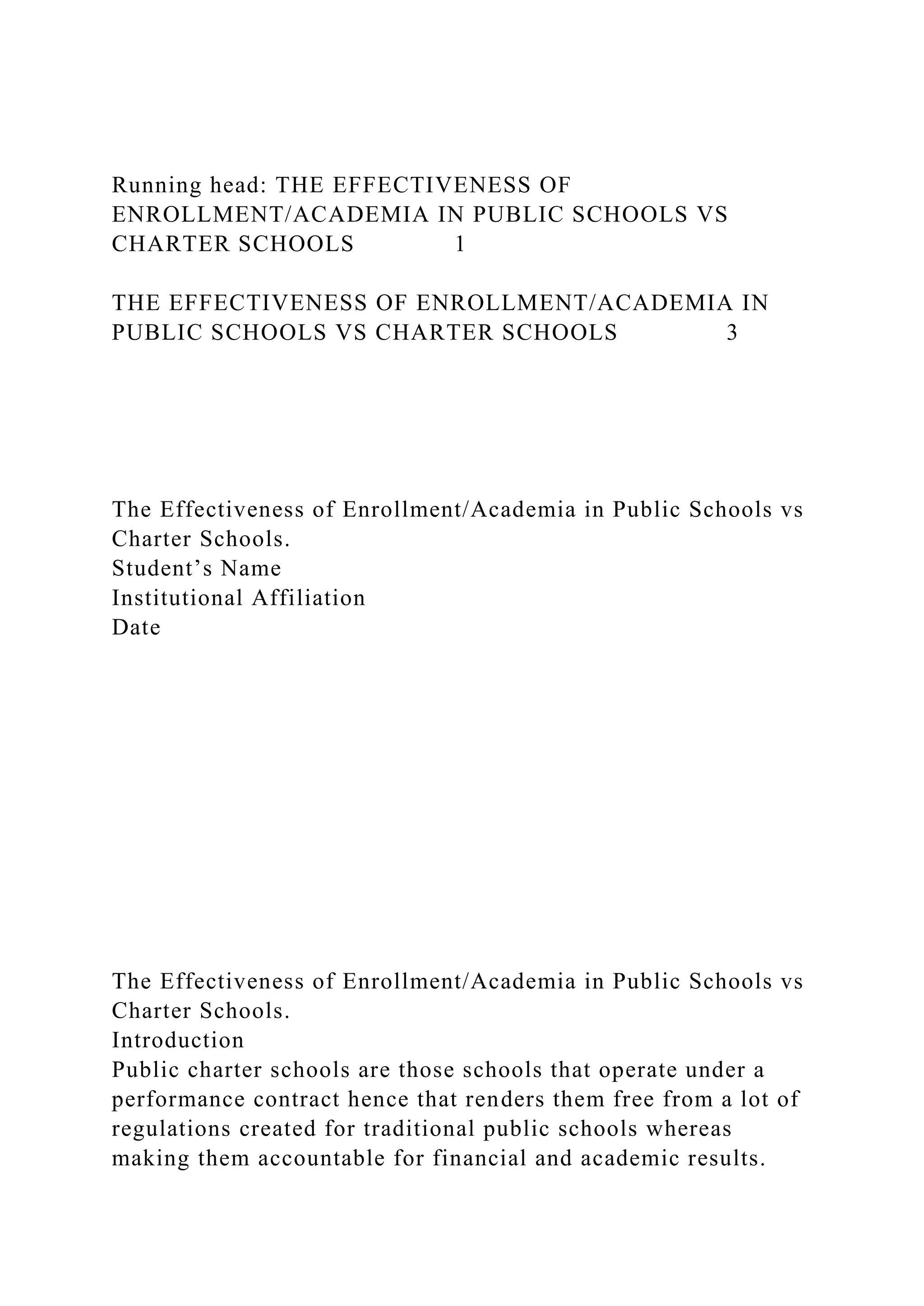 Running head: THE EFFECTIVENESS OF
ENROLLMENT/ACADEMIA IN PUBLIC SCHOOLS VS
CHARTER SCHOOLS 1
THE EFFECTIVENESS OF ENROLLMENT/ACADEMIA IN
PUBLIC SCHOOLS VS CHARTER SCHOOLS 3
The Effectiveness of Enrollment/Academia in Public Schools vs
Charter Schools.
Student’s Name
Institutional Affiliation
Date
The Effectiveness of Enrollment/Academia in Public Schools vs
Charter Schools.
Introduction
Public charter schools are those schools that operate under a
performance contract hence that renders them free from a lot of
regulations created for traditional public schools whereas
making them accountable for financial and academic results.
 