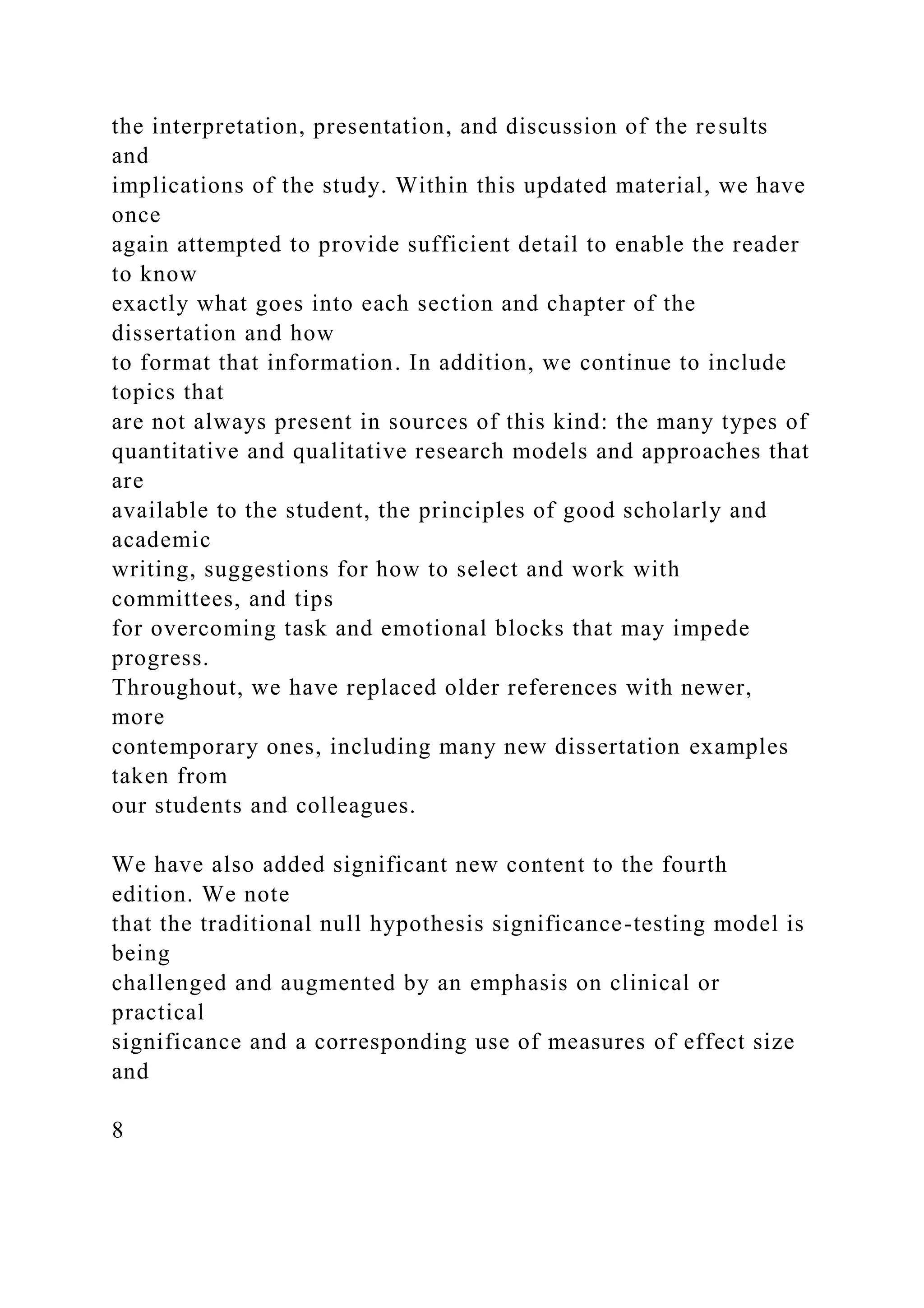 the interpretation, presentation, and discussion of the results
and
implications of the study. Within this updated material, we have
once
again attempted to provide sufficient detail to enable the reader
to know
exactly what goes into each section and chapter of the
dissertation and how
to format that information. In addition, we continue to include
topics that
are not always present in sources of this kind: the many types of
quantitative and qualitative research models and approaches that
are
available to the student, the principles of good scholarly and
academic
writing, suggestions for how to select and work with
committees, and tips
for overcoming task and emotional blocks that may impede
progress.
Throughout, we have replaced older references with newer,
more
contemporary ones, including many new dissertation examples
taken from
our students and colleagues.
We have also added significant new content to the fourth
edition. We note
that the traditional null hypothesis significance-testing model is
being
challenged and augmented by an emphasis on clinical or
practical
significance and a corresponding use of measures of effect size
and
8
 
