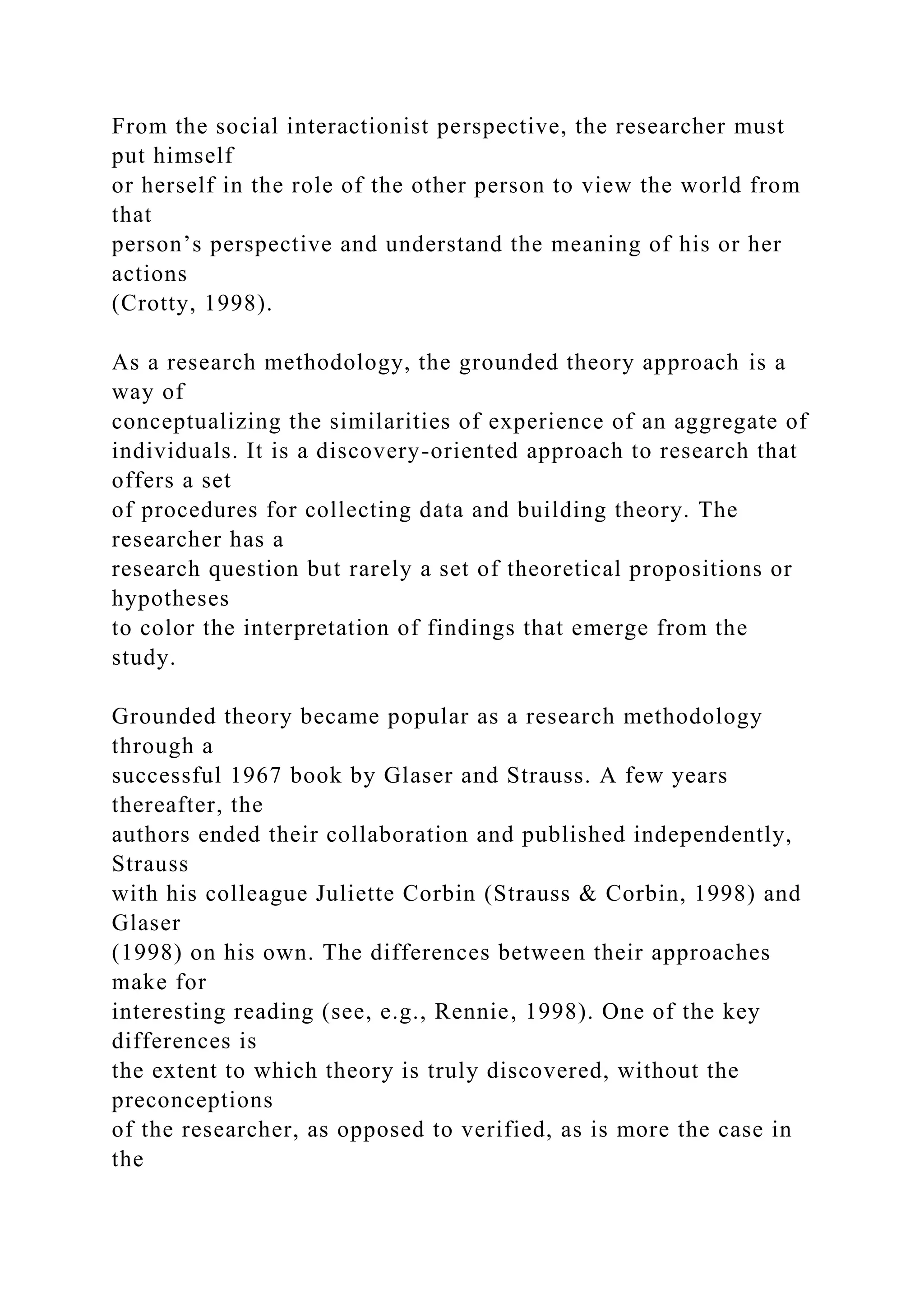 From the social interactionist perspective, the researcher must
put himself
or herself in the role of the other person to view the world from
that
person’s perspective and understand the meaning of his or her
actions
(Crotty, 1998).
As a research methodology, the grounded theory approach is a
way of
conceptualizing the similarities of experience of an aggregate of
individuals. It is a discovery-oriented approach to research that
offers a set
of procedures for collecting data and building theory. The
researcher has a
research question but rarely a set of theoretical propositions or
hypotheses
to color the interpretation of findings that emerge from the
study.
Grounded theory became popular as a research methodology
through a
successful 1967 book by Glaser and Strauss. A few years
thereafter, the
authors ended their collaboration and published independently,
Strauss
with his colleague Juliette Corbin (Strauss & Corbin, 1998) and
Glaser
(1998) on his own. The differences between their approaches
make for
interesting reading (see, e.g., Rennie, 1998). One of the key
differences is
the extent to which theory is truly discovered, without the
preconceptions
of the researcher, as opposed to verified, as is more the case in
the
 