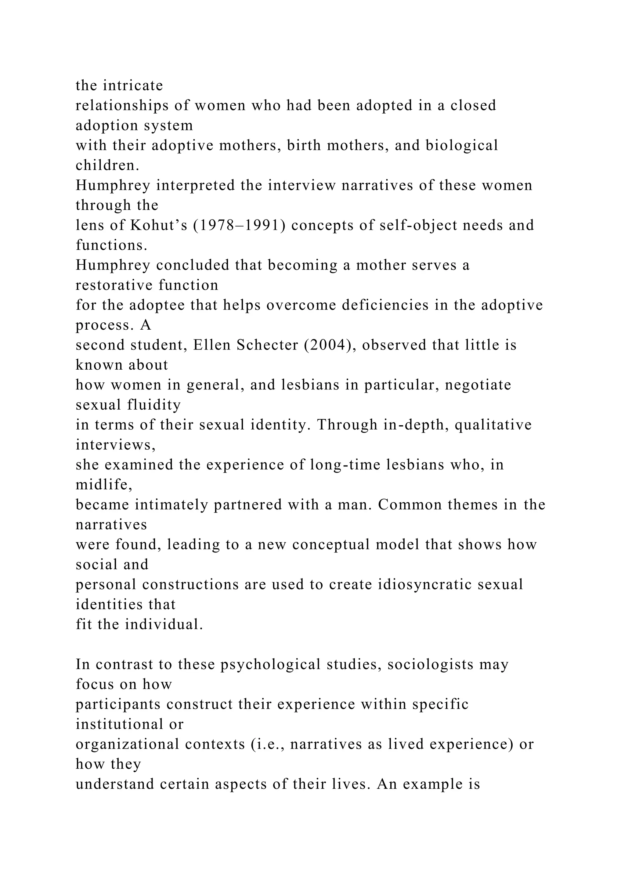 the intricate
relationships of women who had been adopted in a closed
adoption system
with their adoptive mothers, birth mothers, and biological
children.
Humphrey interpreted the interview narratives of these women
through the
lens of Kohut’s (1978–1991) concepts of self-object needs and
functions.
Humphrey concluded that becoming a mother serves a
restorative function
for the adoptee that helps overcome deficiencies in the adoptive
process. A
second student, Ellen Schecter (2004), observed that little is
known about
how women in general, and lesbians in particular, negotiate
sexual fluidity
in terms of their sexual identity. Through in-depth, qualitative
interviews,
she examined the experience of long-time lesbians who, in
midlife,
became intimately partnered with a man. Common themes in the
narratives
were found, leading to a new conceptual model that shows how
social and
personal constructions are used to create idiosyncratic sexual
identities that
fit the individual.
In contrast to these psychological studies, sociologists may
focus on how
participants construct their experience within specific
institutional or
organizational contexts (i.e., narratives as lived experience) or
how they
understand certain aspects of their lives. An example is
 