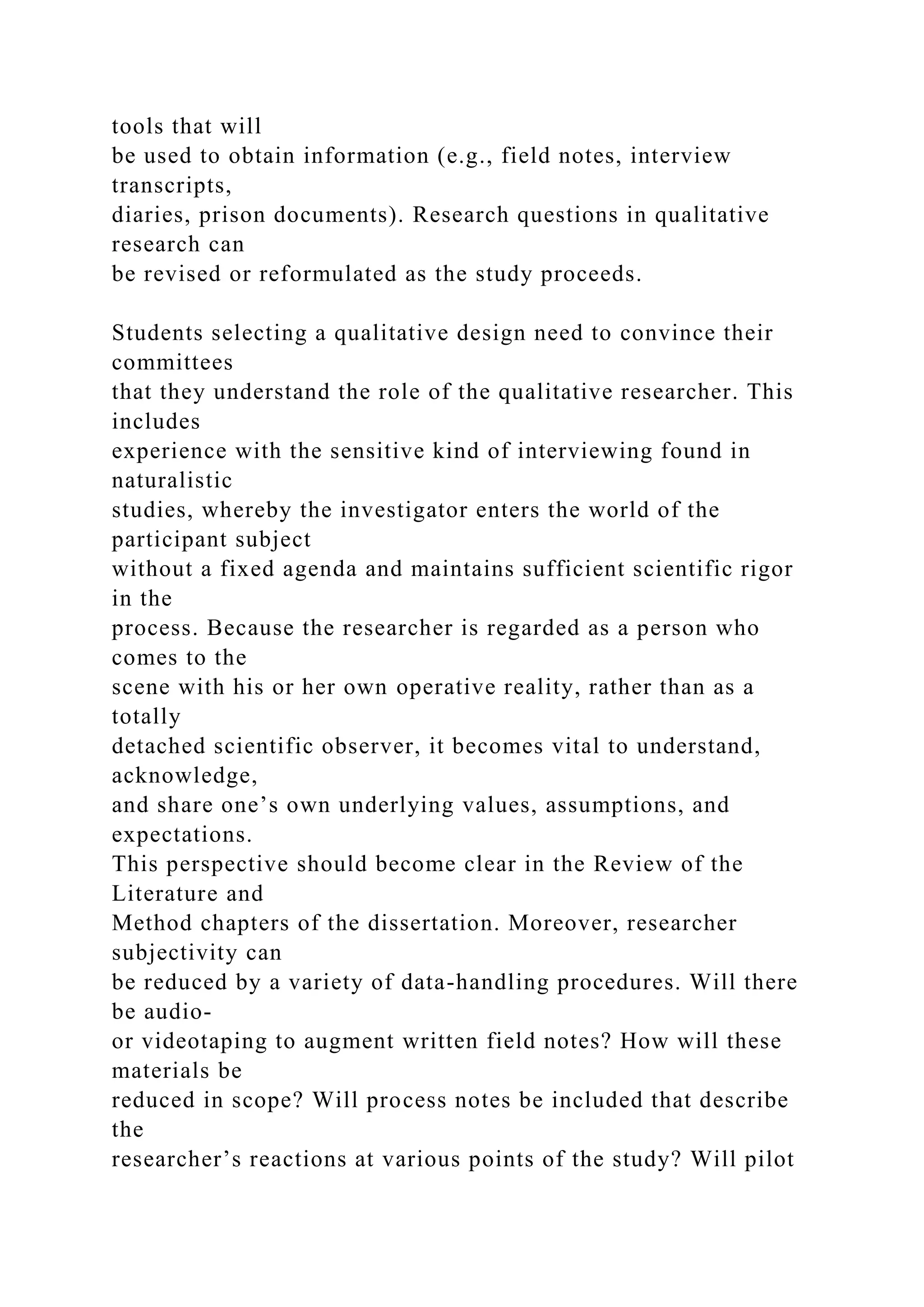 tools that will
be used to obtain information (e.g., field notes, interview
transcripts,
diaries, prison documents). Research questions in qualitative
research can
be revised or reformulated as the study proceeds.
Students selecting a qualitative design need to convince their
committees
that they understand the role of the qualitative researcher. This
includes
experience with the sensitive kind of interviewing found in
naturalistic
studies, whereby the investigator enters the world of the
participant subject
without a fixed agenda and maintains sufficient scientific rigor
in the
process. Because the researcher is regarded as a person who
comes to the
scene with his or her own operative reality, rather than as a
totally
detached scientific observer, it becomes vital to understand,
acknowledge,
and share one’s own underlying values, assumptions, and
expectations.
This perspective should become clear in the Review of the
Literature and
Method chapters of the dissertation. Moreover, researcher
subjectivity can
be reduced by a variety of data-handling procedures. Will there
be audio-
or videotaping to augment written field notes? How will these
materials be
reduced in scope? Will process notes be included that describe
the
researcher’s reactions at various points of the study? Will pilot
 