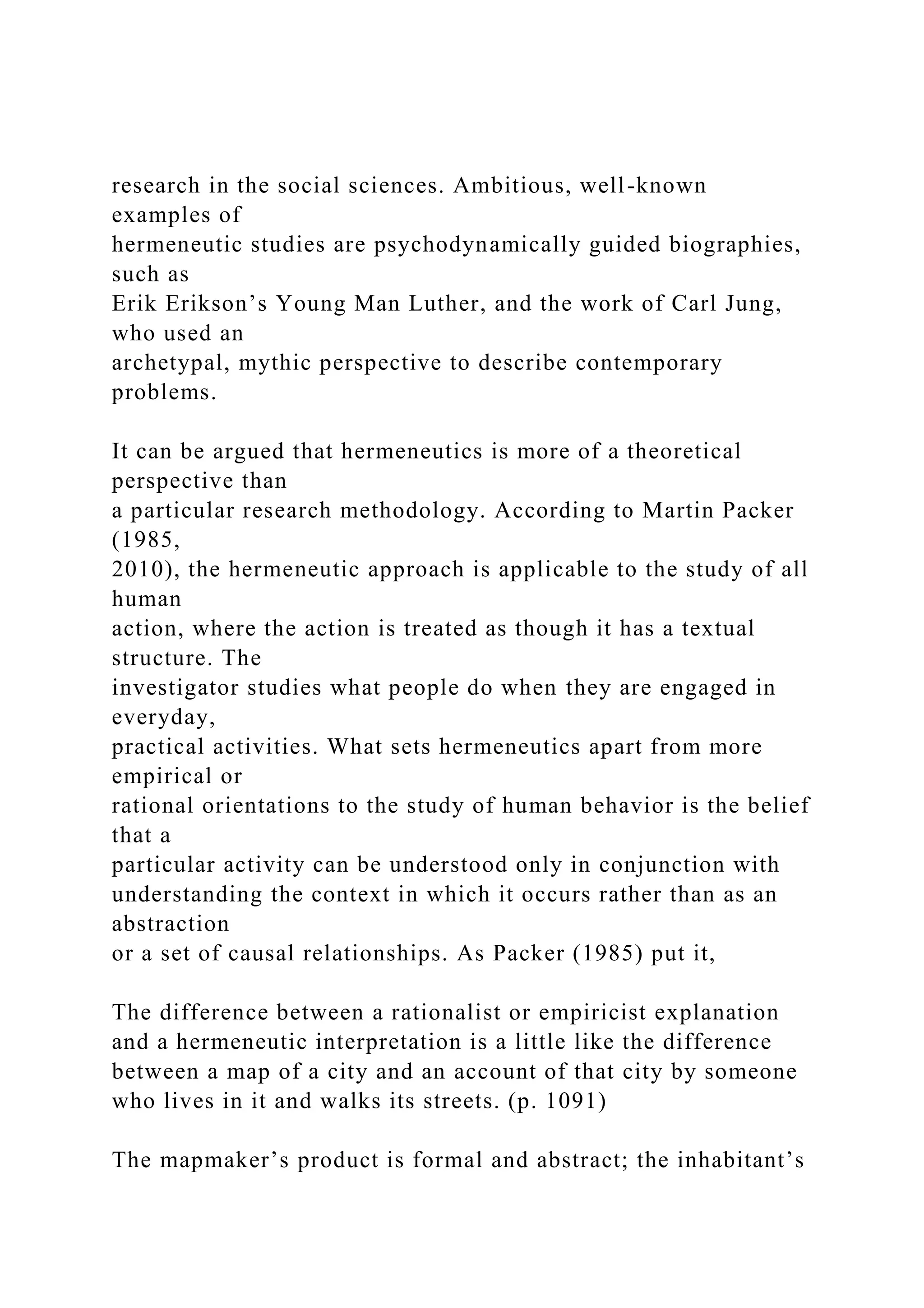 research in the social sciences. Ambitious, well-known
examples of
hermeneutic studies are psychodynamically guided biographies,
such as
Erik Erikson’s Young Man Luther, and the work of Carl Jung,
who used an
archetypal, mythic perspective to describe contemporary
problems.
It can be argued that hermeneutics is more of a theoretical
perspective than
a particular research methodology. According to Martin Packer
(1985,
2010), the hermeneutic approach is applicable to the study of all
human
action, where the action is treated as though it has a textual
structure. The
investigator studies what people do when they are engaged in
everyday,
practical activities. What sets hermeneutics apart from more
empirical or
rational orientations to the study of human behavior is the belief
that a
particular activity can be understood only in conjunction with
understanding the context in which it occurs rather than as an
abstraction
or a set of causal relationships. As Packer (1985) put it,
The difference between a rationalist or empiricist explanation
and a hermeneutic interpretation is a little like the difference
between a map of a city and an account of that city by someone
who lives in it and walks its streets. (p. 1091)
The mapmaker’s product is formal and abstract; the inhabitant’s
 