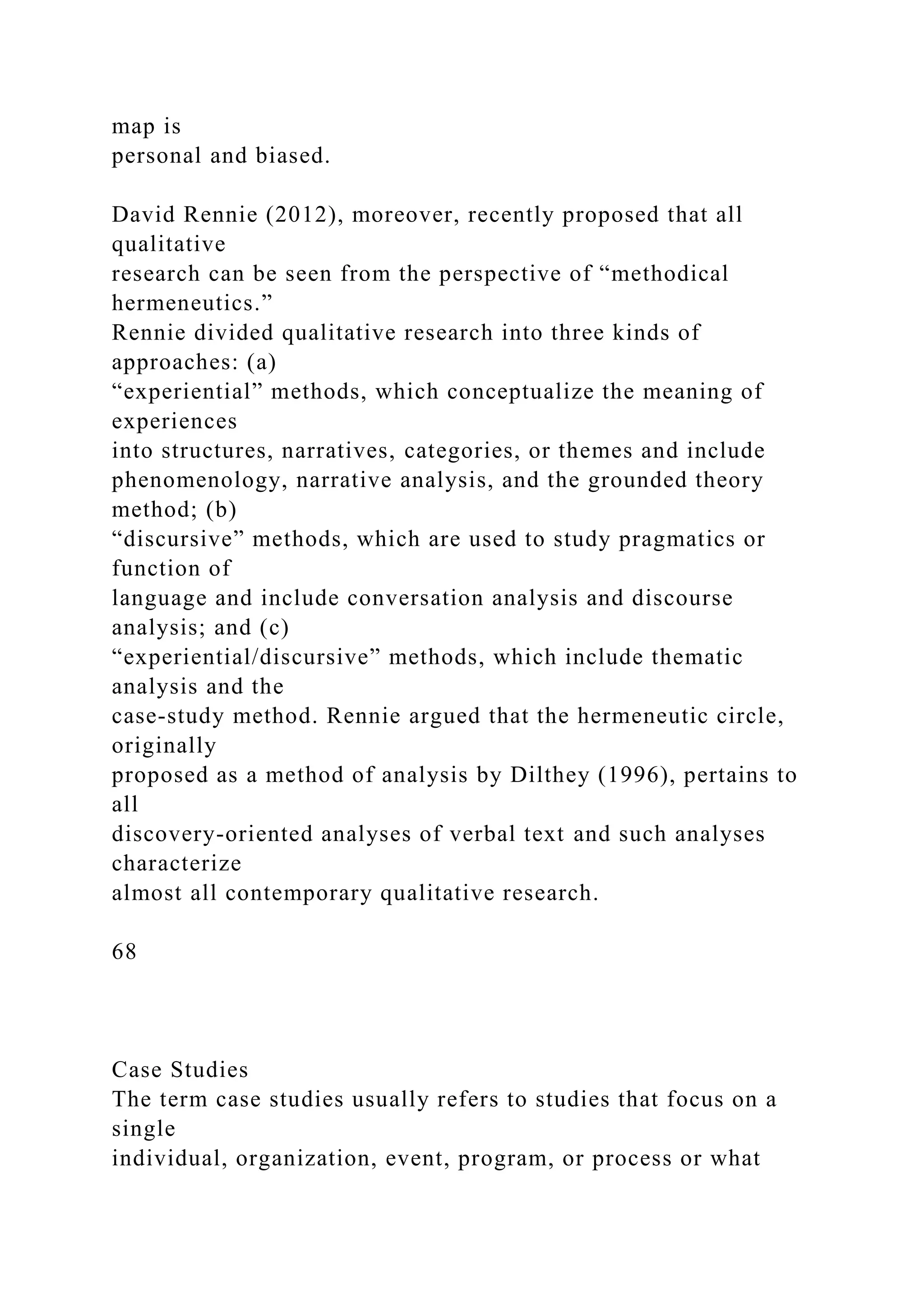 map is
personal and biased.
David Rennie (2012), moreover, recently proposed that all
qualitative
research can be seen from the perspective of “methodical
hermeneutics.”
Rennie divided qualitative research into three kinds of
approaches: (a)
“experiential” methods, which conceptualize the meaning of
experiences
into structures, narratives, categories, or themes and include
phenomenology, narrative analysis, and the grounded theory
method; (b)
“discursive” methods, which are used to study pragmatics or
function of
language and include conversation analysis and discourse
analysis; and (c)
“experiential/discursive” methods, which include thematic
analysis and the
case-study method. Rennie argued that the hermeneutic circle,
originally
proposed as a method of analysis by Dilthey (1996), pertains to
all
discovery-oriented analyses of verbal text and such analyses
characterize
almost all contemporary qualitative research.
68
Case Studies
The term case studies usually refers to studies that focus on a
single
individual, organization, event, program, or process or what
 