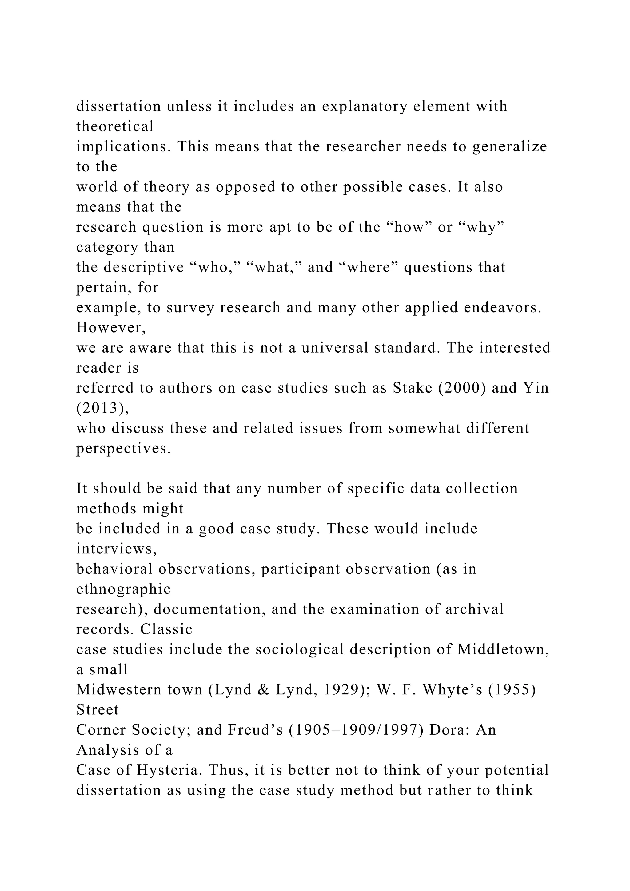 dissertation unless it includes an explanatory element with
theoretical
implications. This means that the researcher needs to generalize
to the
world of theory as opposed to other possible cases. It also
means that the
research question is more apt to be of the “how” or “why”
category than
the descriptive “who,” “what,” and “where” questions that
pertain, for
example, to survey research and many other applied endeavors.
However,
we are aware that this is not a universal standard. The interested
reader is
referred to authors on case studies such as Stake (2000) and Yin
(2013),
who discuss these and related issues from somewhat different
perspectives.
It should be said that any number of specific data collection
methods might
be included in a good case study. These would include
interviews,
behavioral observations, participant observation (as in
ethnographic
research), documentation, and the examination of archival
records. Classic
case studies include the sociological description of Middletown,
a small
Midwestern town (Lynd & Lynd, 1929); W. F. Whyte’s (1955)
Street
Corner Society; and Freud’s (1905–1909/1997) Dora: An
Analysis of a
Case of Hysteria. Thus, it is better not to think of your potential
dissertation as using the case study method but rather to think
 