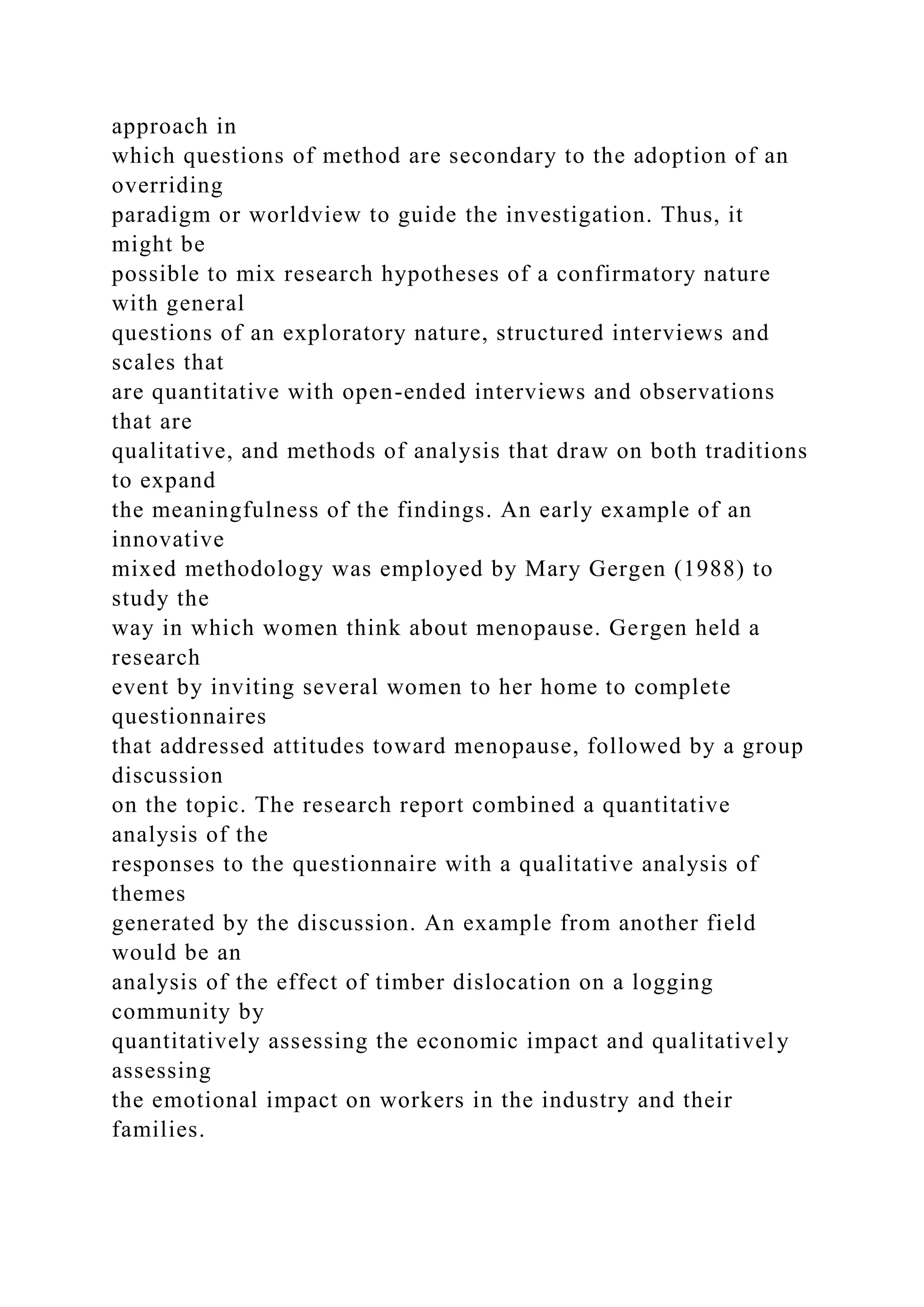 approach in
which questions of method are secondary to the adoption of an
overriding
paradigm or worldview to guide the investigation. Thus, it
might be
possible to mix research hypotheses of a confirmatory nature
with general
questions of an exploratory nature, structured interviews and
scales that
are quantitative with open-ended interviews and observations
that are
qualitative, and methods of analysis that draw on both traditions
to expand
the meaningfulness of the findings. An early example of an
innovative
mixed methodology was employed by Mary Gergen (1988) to
study the
way in which women think about menopause. Gergen held a
research
event by inviting several women to her home to complete
questionnaires
that addressed attitudes toward menopause, followed by a group
discussion
on the topic. The research report combined a quantitative
analysis of the
responses to the questionnaire with a qualitative analysis of
themes
generated by the discussion. An example from another field
would be an
analysis of the effect of timber dislocation on a logging
community by
quantitatively assessing the economic impact and qualitatively
assessing
the emotional impact on workers in the industry and their
families.
 