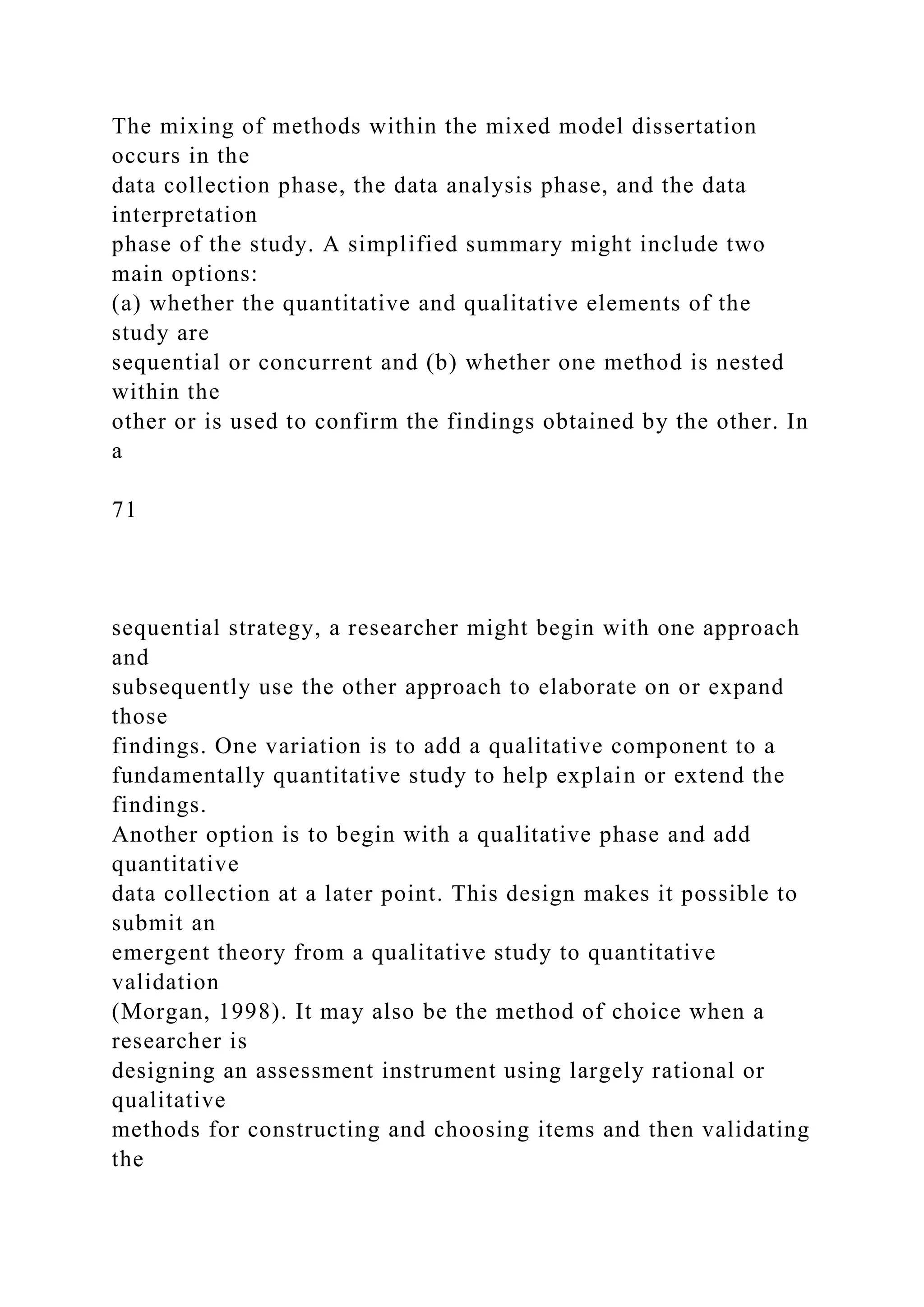 The mixing of methods within the mixed model dissertation
occurs in the
data collection phase, the data analysis phase, and the data
interpretation
phase of the study. A simplified summary might include two
main options:
(a) whether the quantitative and qualitative elements of the
study are
sequential or concurrent and (b) whether one method is nested
within the
other or is used to confirm the findings obtained by the other. In
a
71
sequential strategy, a researcher might begin with one approach
and
subsequently use the other approach to elaborate on or expand
those
findings. One variation is to add a qualitative component to a
fundamentally quantitative study to help explain or extend the
findings.
Another option is to begin with a qualitative phase and add
quantitative
data collection at a later point. This design makes it possible to
submit an
emergent theory from a qualitative study to quantitative
validation
(Morgan, 1998). It may also be the method of choice when a
researcher is
designing an assessment instrument using largely rational or
qualitative
methods for constructing and choosing items and then validating
the
 