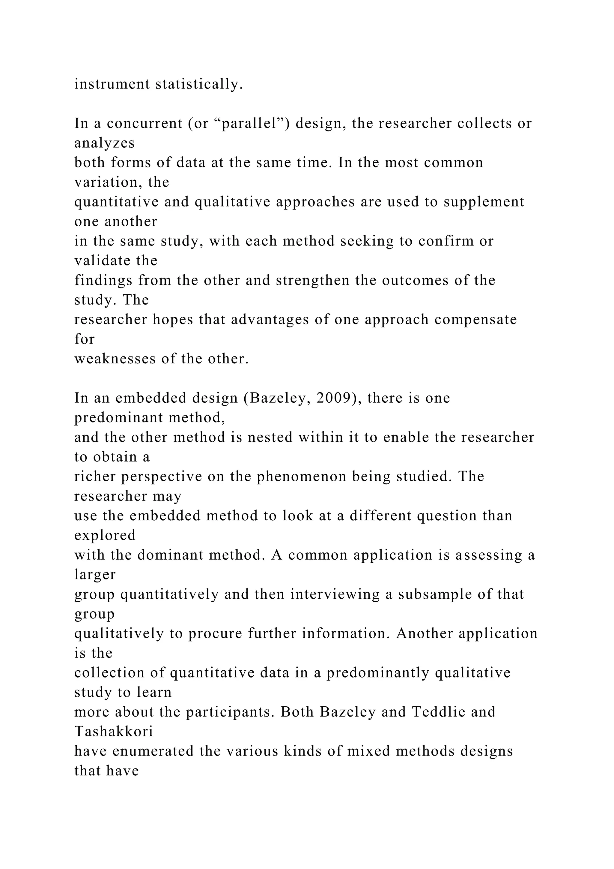 instrument statistically.
In a concurrent (or “parallel”) design, the researcher collects or
analyzes
both forms of data at the same time. In the most common
variation, the
quantitative and qualitative approaches are used to supplement
one another
in the same study, with each method seeking to confirm or
validate the
findings from the other and strengthen the outcomes of the
study. The
researcher hopes that advantages of one approach compensate
for
weaknesses of the other.
In an embedded design (Bazeley, 2009), there is one
predominant method,
and the other method is nested within it to enable the researcher
to obtain a
richer perspective on the phenomenon being studied. The
researcher may
use the embedded method to look at a different question than
explored
with the dominant method. A common application is assessing a
larger
group quantitatively and then interviewing a subsample of that
group
qualitatively to procure further information. Another application
is the
collection of quantitative data in a predominantly qualitative
study to learn
more about the participants. Both Bazeley and Teddlie and
Tashakkori
have enumerated the various kinds of mixed methods designs
that have
 